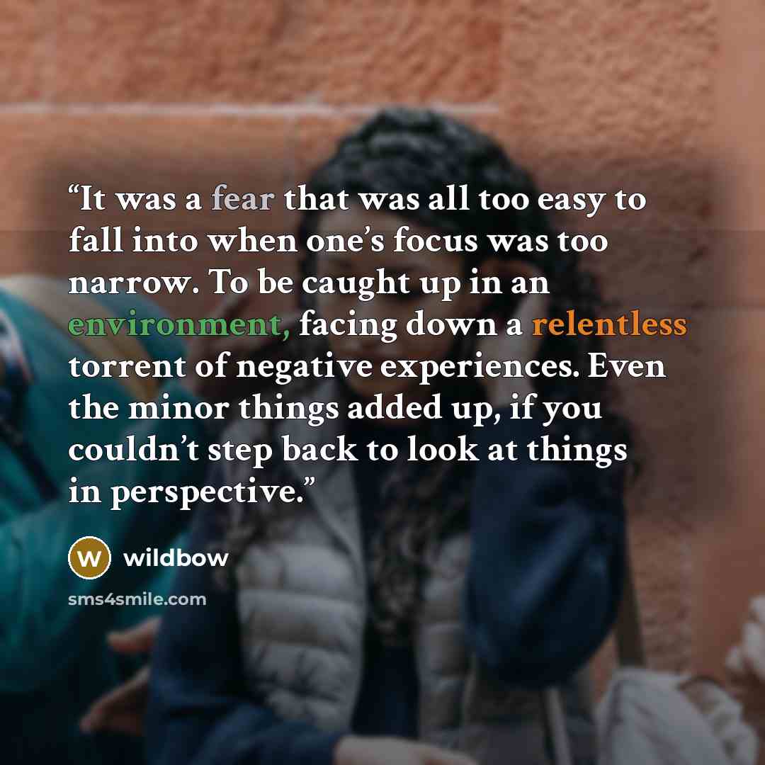 “It was a fear that was all too easy to fall into when one’s focus was too narrow. To be caught up in an environment, facing down a relentless torrent of negative experiences. Even the minor things added up, if you couldn’t step back to look at things in perspective.” quote by wildbow