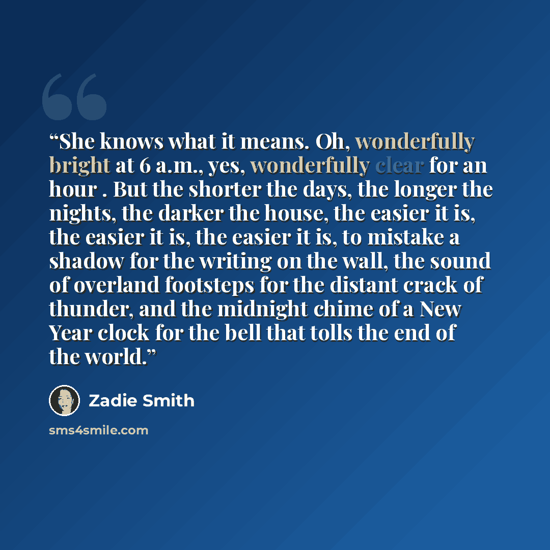 “She knows what it means. Oh, wonderfully bright at 6 a.m., yes, wonderfully clear for an hour . But the shorter the days, the longer the nights, the darker the house, the easier it is, the easier it is, the easier it is, to mistake a shadow for the writing on the wall, the sound of overland…” quote by Zadie Smith
