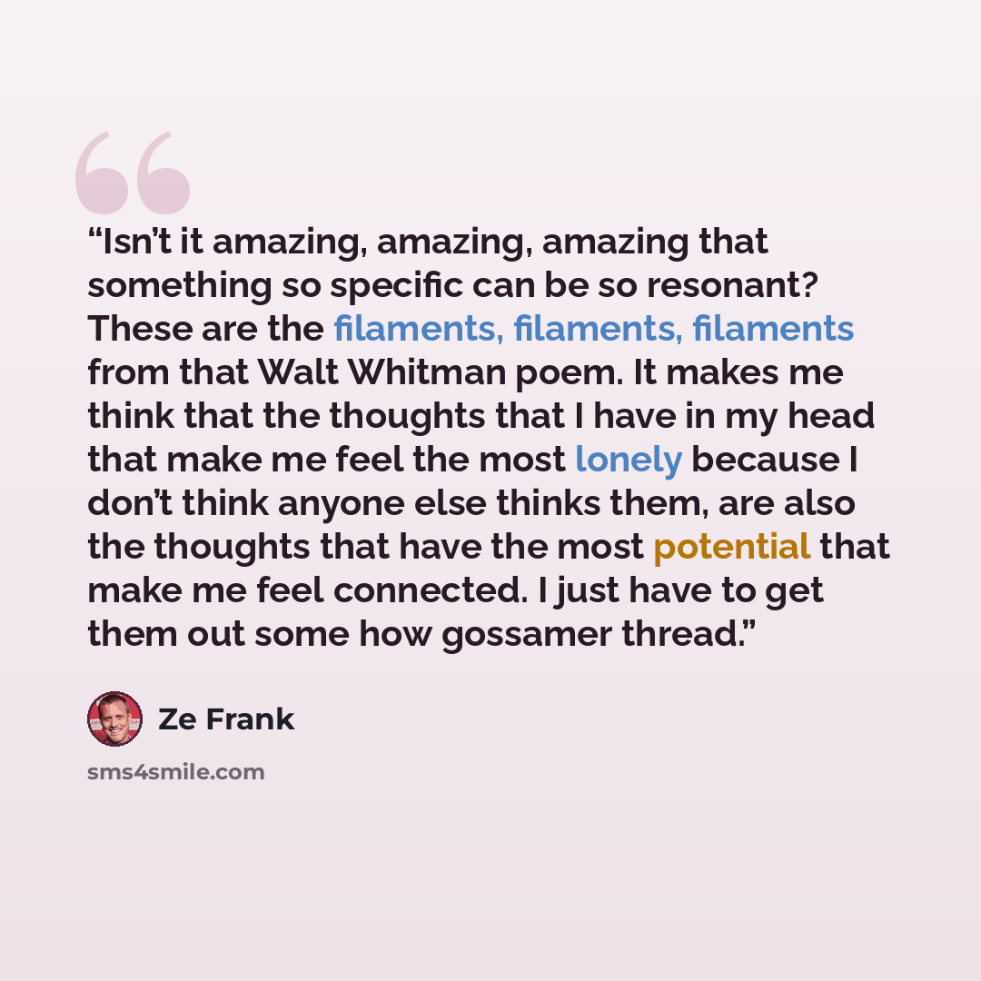 “Isn’t it amazing, amazing, amazing that something so specific can be so resonant? These are the filaments, filaments, filaments from that Walt Whitman poem. It makes me think that the thoughts that I have in my head that make me feel the most lonely because I don’t think anyone else thinks them…” quote by Ze Frank