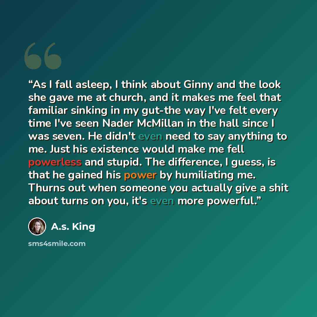 “As I fall asleep, I think about Ginny and the look she gave me at church, and it makes me feel that familiar sinking in my gut-the way I've felt every time I've seen Nader McMillan in the hall since I was seven. He didn't even need to say anything to me. Just his existence would make me fell…” quote by A.S. King