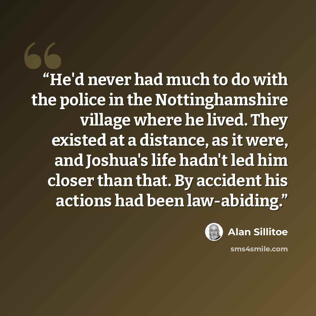 “He'd never had much to do with the police in the Nottinghamshire village where he lived. They existed at a distance, as it were, and Joshua's life hadn't led him closer than that. By accident his actions had been law-abiding.” quote by Alan Sillitoe