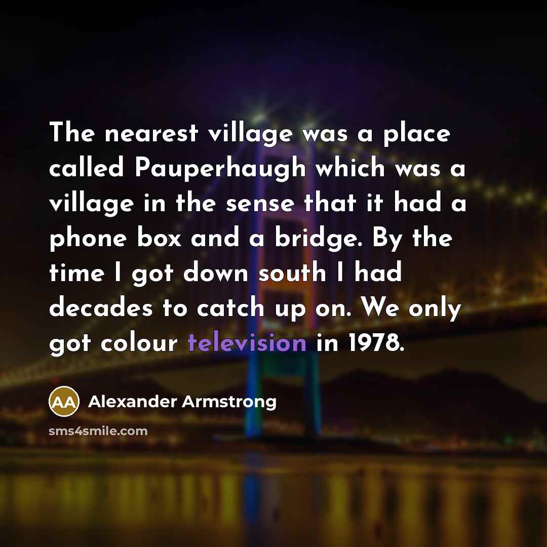 “The nearest village was a place called Pauperhaugh which was a village in the sense that it had a phone box and a bridge. By the time I got down south I had decades to catch up on. We only got colour television in 1978.” quote by Alexander Armstrong