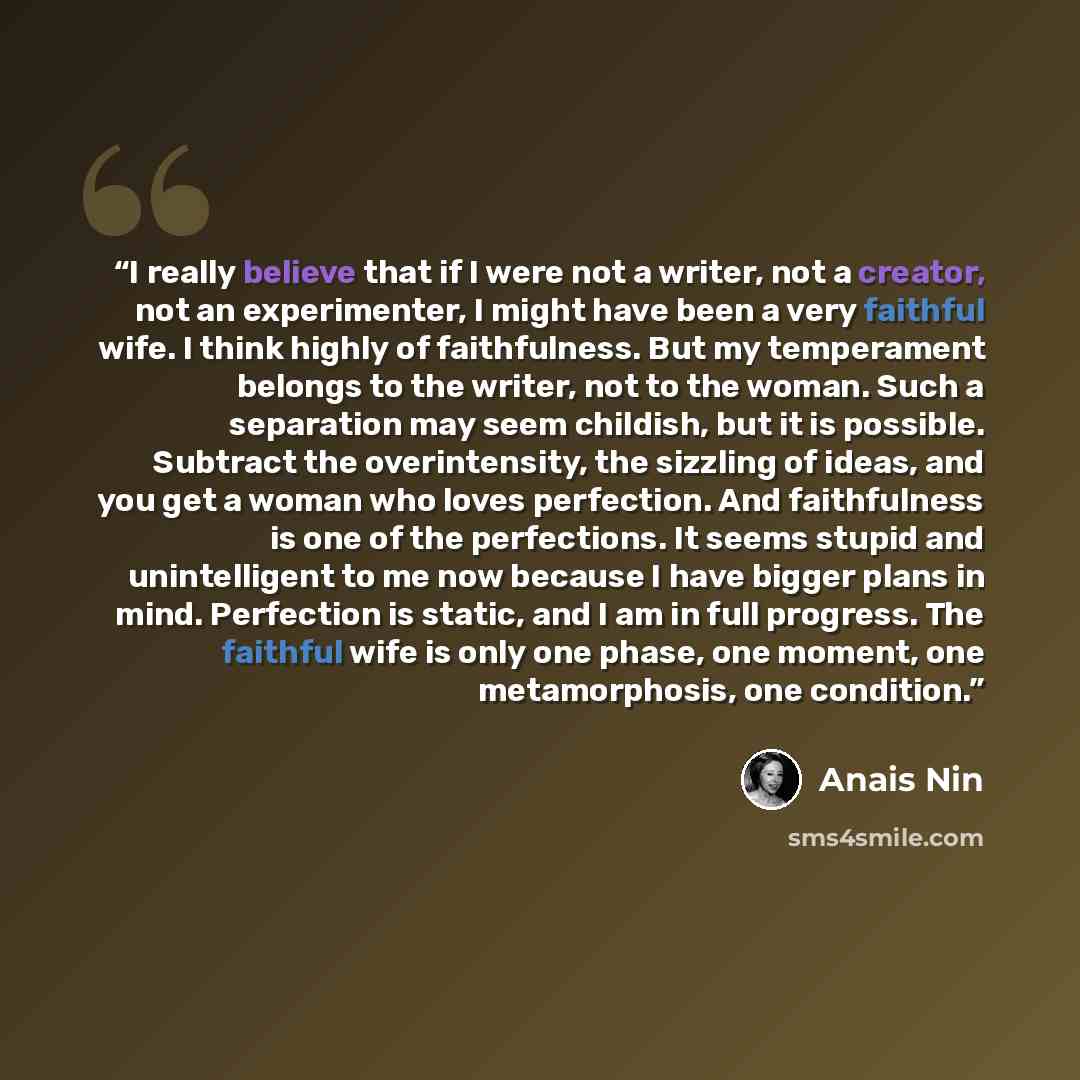 “I really believe that if I were not a writer, not a creator, not an experimenter, I might have been a very faithful wife. I think highly of faithfulness. But my temperament belongs to the writer, not to the woman. Such a separation may seem childish, but it is possible. Subtract the overintensity…” quote by Anaïs Nin