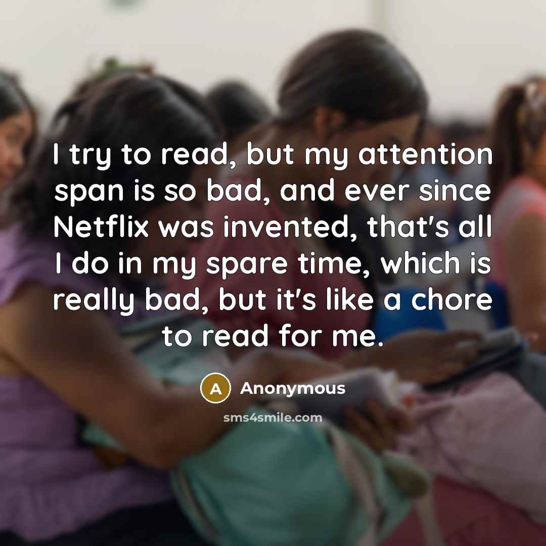 “I try to read, but my attention span is so bad, and ever since Netflix was invented, that's all I do in my spare time, which is really bad, but it's like a chore to read for me.” quote by Anonymous