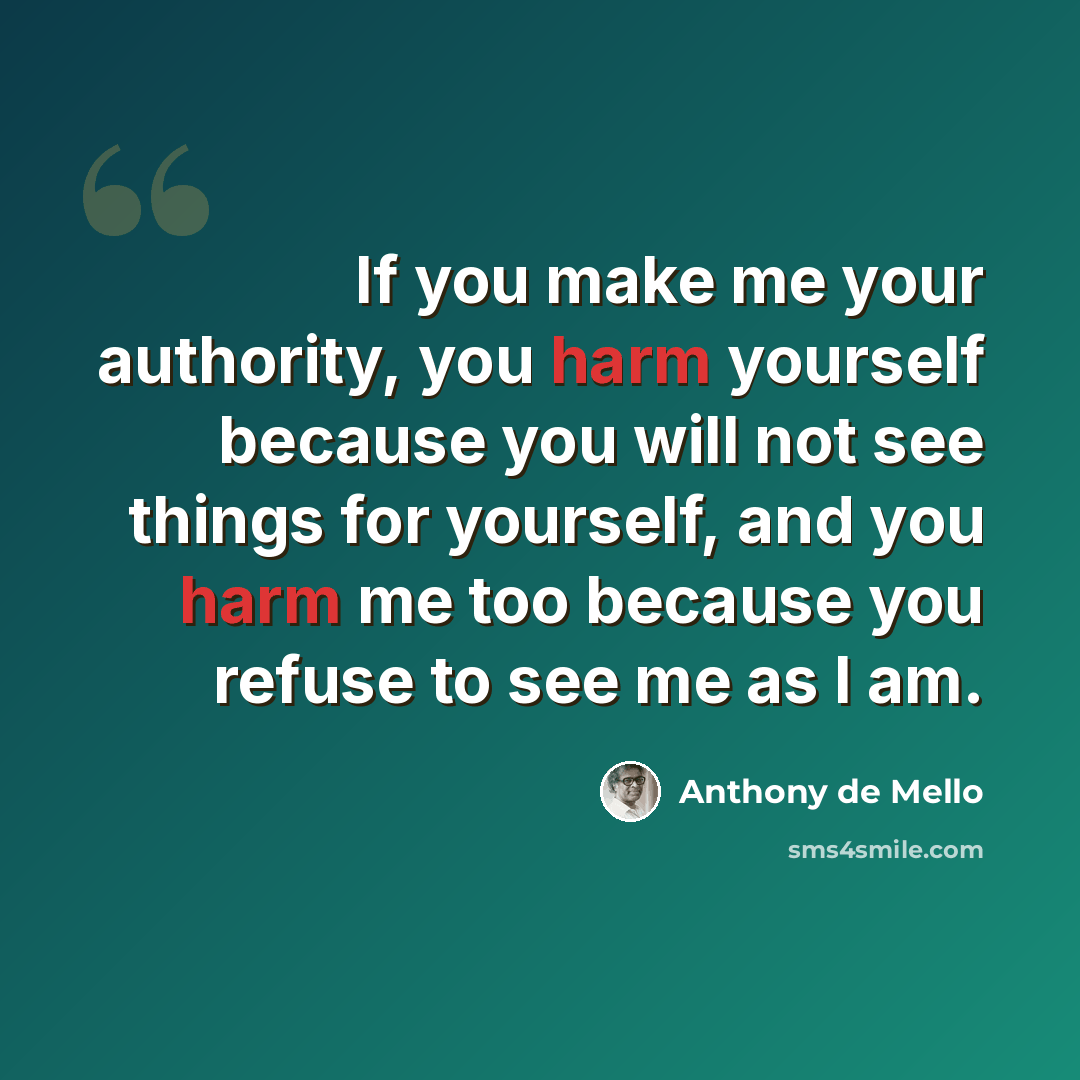 “If you make me your authority, you harm yourself because you will not see things for yourself, and you harm me too because you refuse to see me as I am.” quote by Anthony de Mello