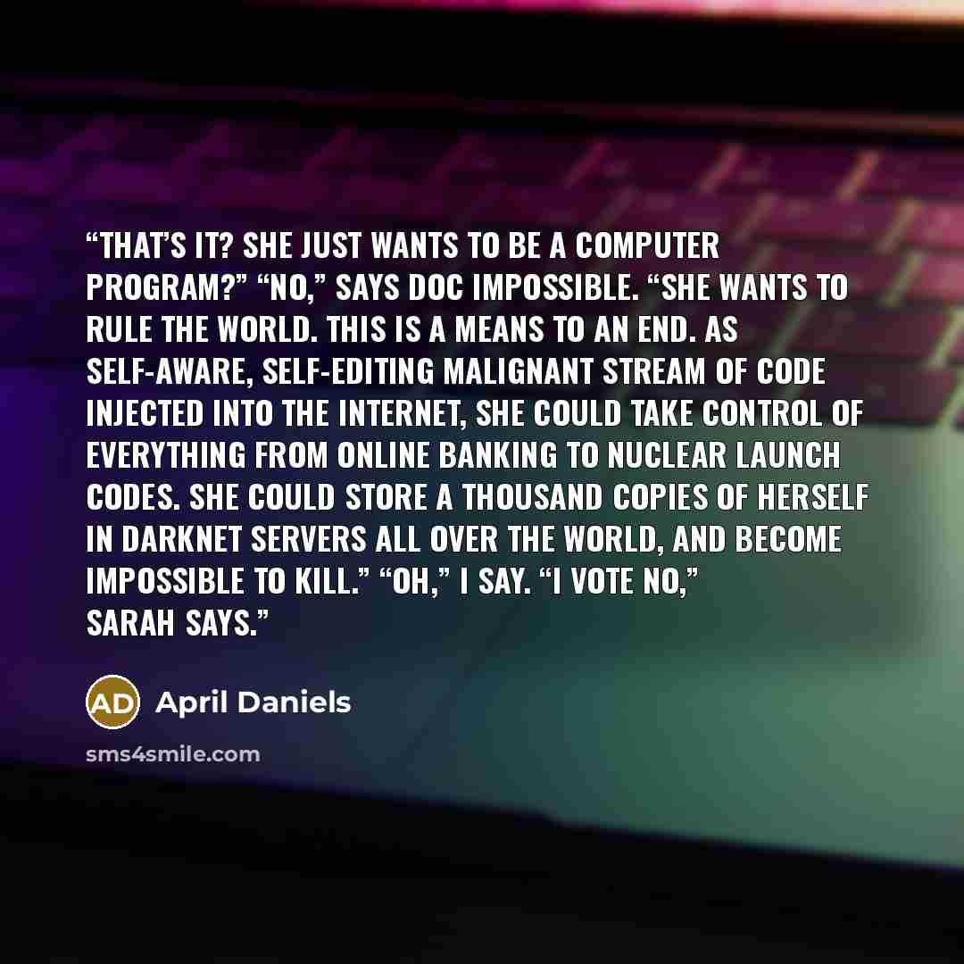 “That’s it? She just wants to be a computer program?” “No,” says Doc Impossible. “She wants to rule the world. This is a means to an end. As self-aware, self-editing malignant stream of code injected into the internet, she could take control of everything from online banking to nuclear launch…” quote by April Daniels