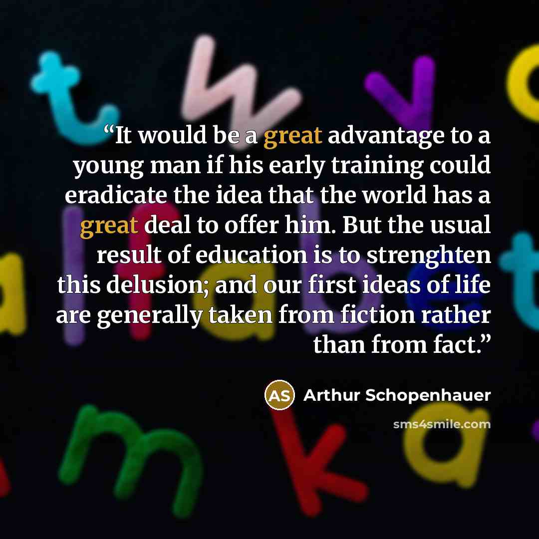 “It would be a great advantage to a young man if his early training could eradicate the idea that the world has a great deal to offer him. But the usual result of education is to strenghten this delusion; and our first ideas of life are generally taken from fiction rather than from fact.” quote by Arthur Schopenhauer