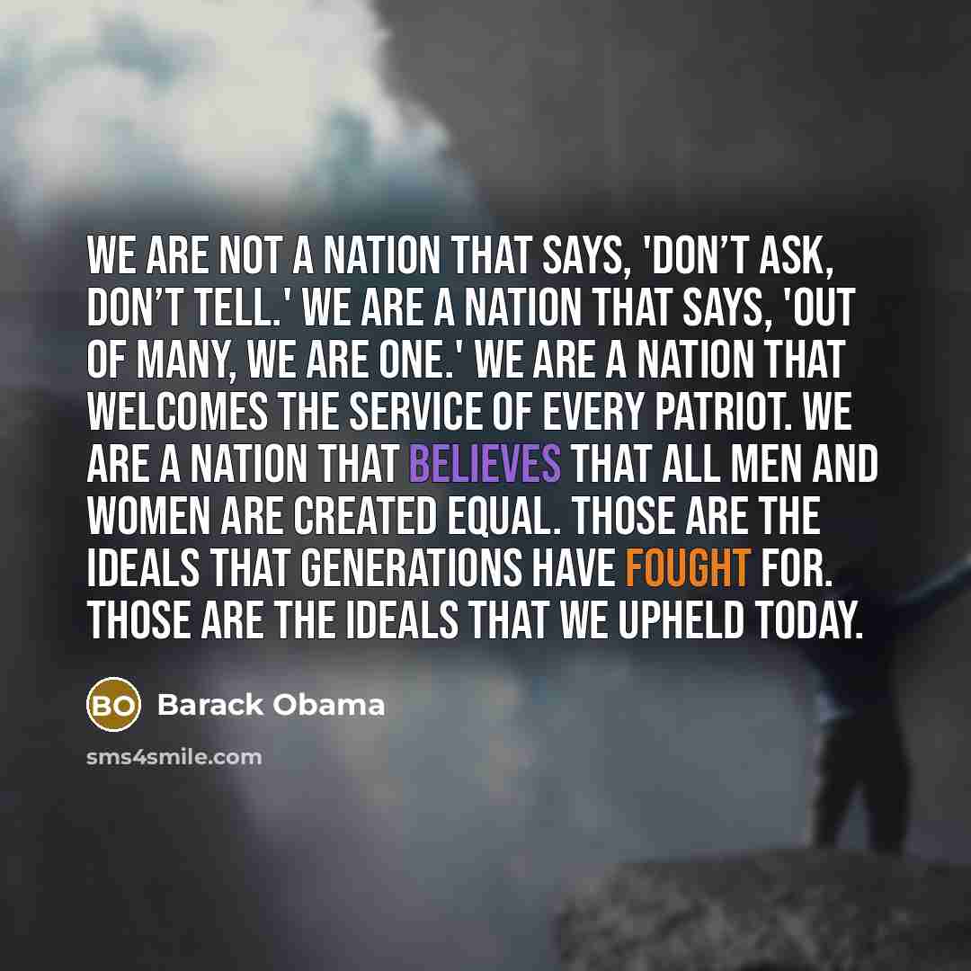 “We are not a nation that says, 'Don’t ask, don’t tell.' We are a nation that says, 'Out of many, we are one.' We are a nation that welcomes the service of every patriot. We are a nation that believes that all men and women are created equal. Those are the ideals that generations have fought for…” quote by Barack Obama
