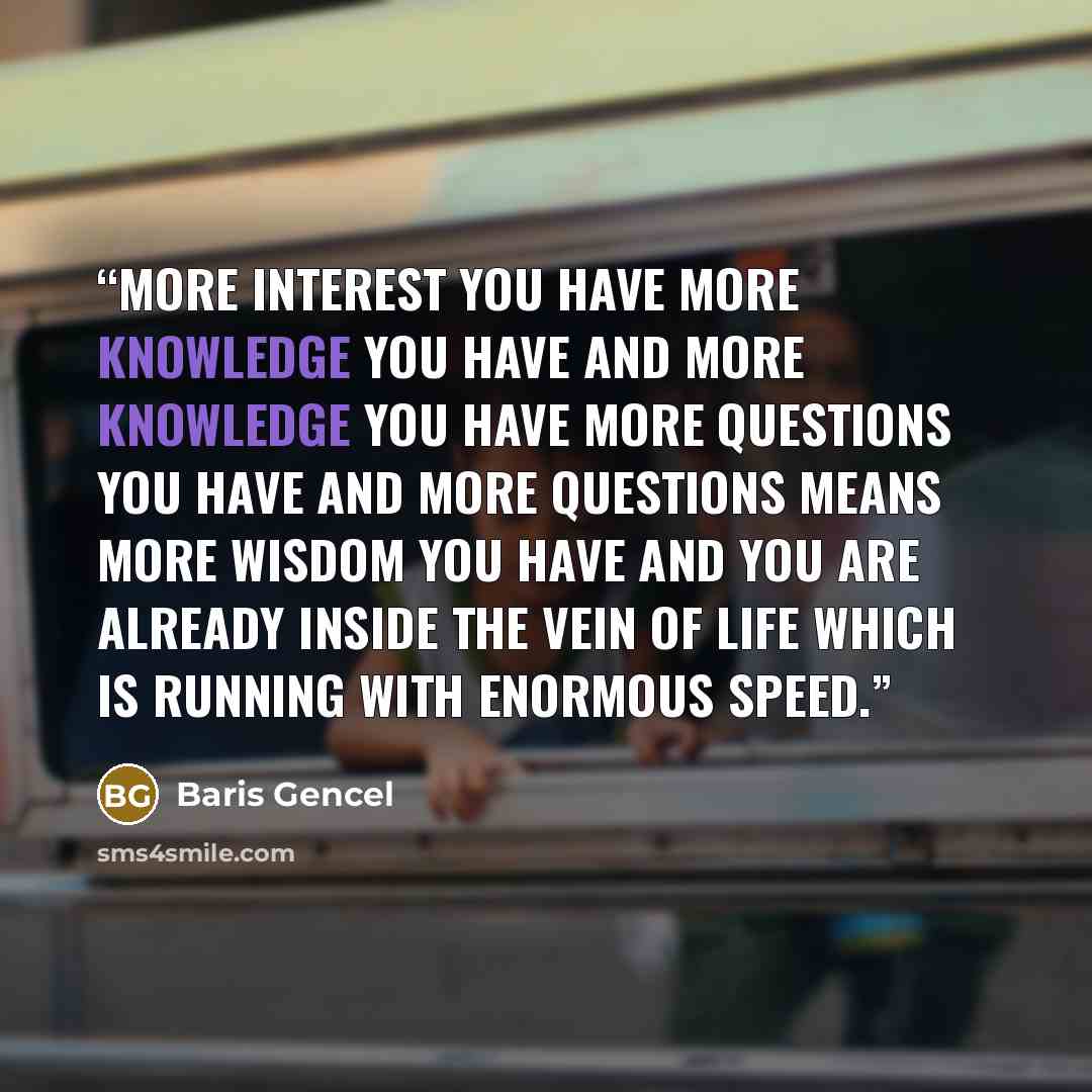 “More interest you have more knowledge you have and more knowledge you have more questions you have and more questions means more wisdom you have and you are already inside the vein of life which is running with enormous speed.” quote by Baris Gencel