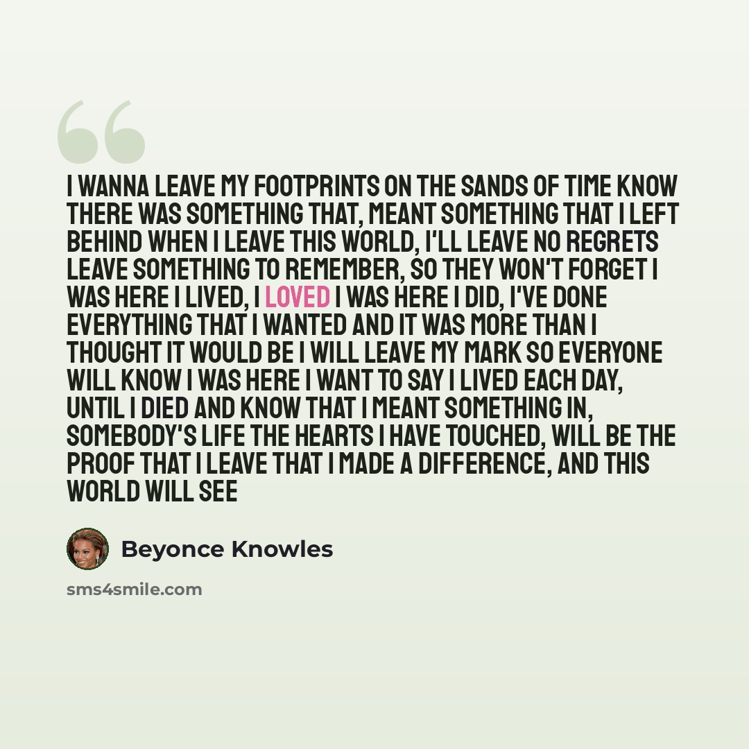 “I wanna leave my footprints on the sands of time Know there was something that, meant something that I left behind When I leave this world, I'll leave no regrets Leave something to remember, so they won't forget I was here I lived, I loved I was here I did, I've done everything that I wanted And…” quote by Beyonce Knowles
