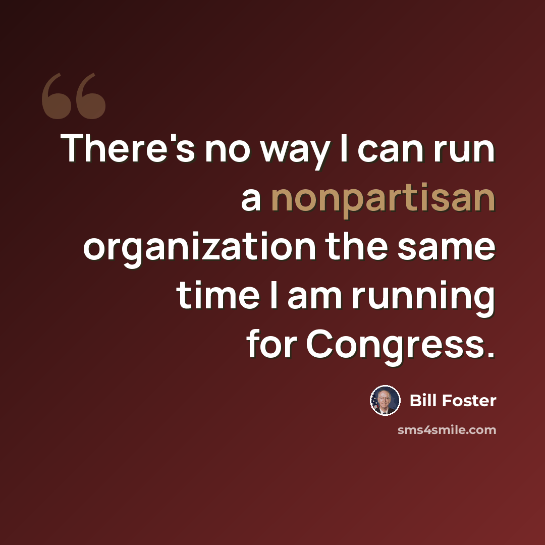 “There's no way I can run a nonpartisan organization the same time I am running for Congress.” quote by Bill Foster