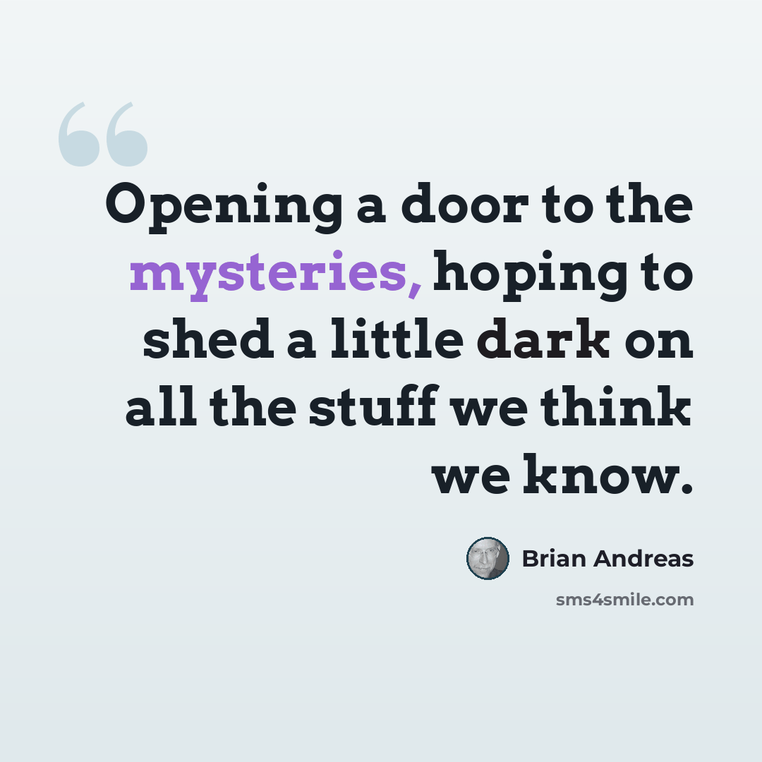 “Opening a door to the mysteries, hoping to shed a little dark on all the stuff we think we know.” quote by Brian Andreas