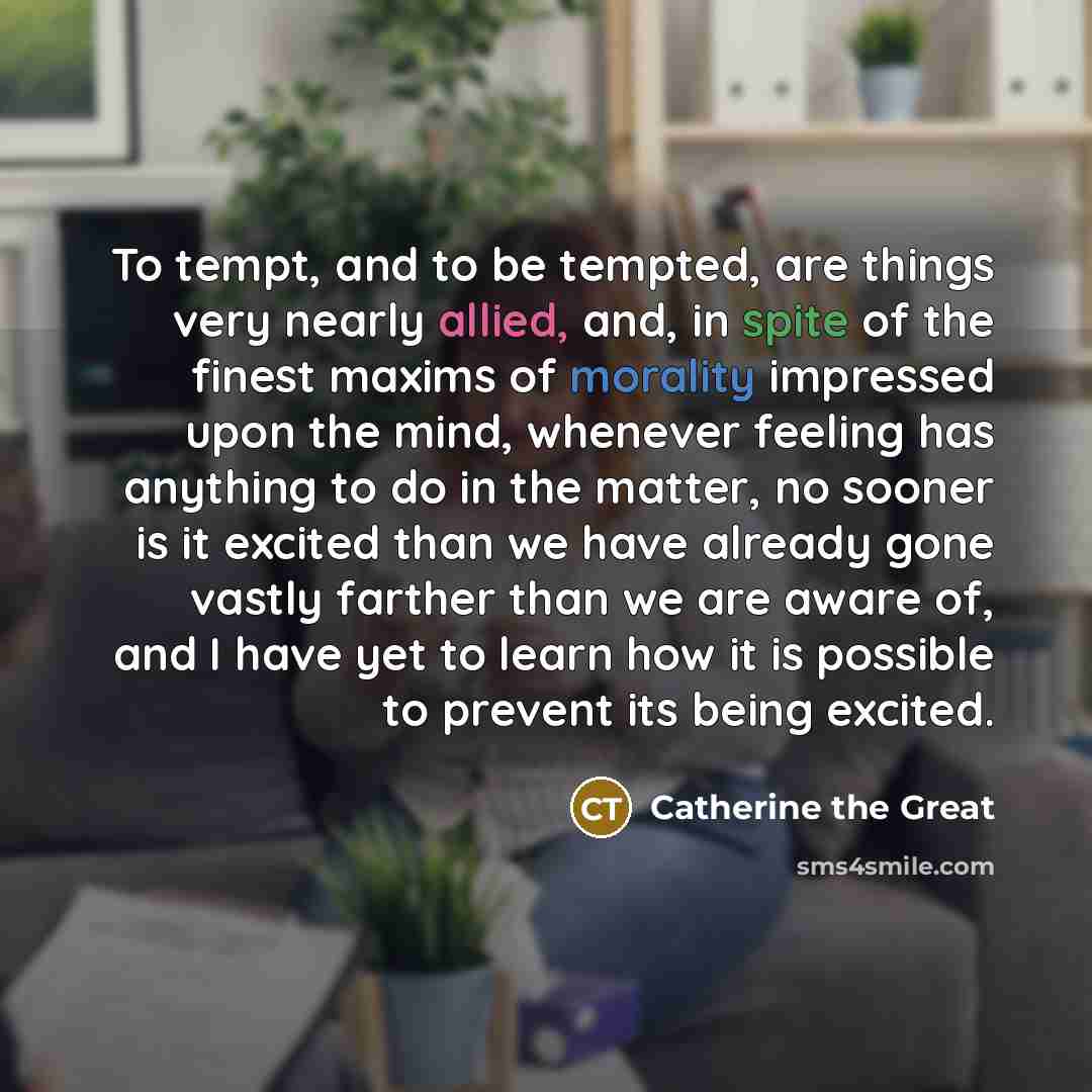 “To tempt, and to be tempted, are things very nearly allied, and, in spite of the finest maxims of morality impressed upon the mind, whenever feeling has anything to do in the matter, no sooner is it excited than we have already gone vastly farther than we are aware of, and I have yet to learn how…” quote by Catherine the Great