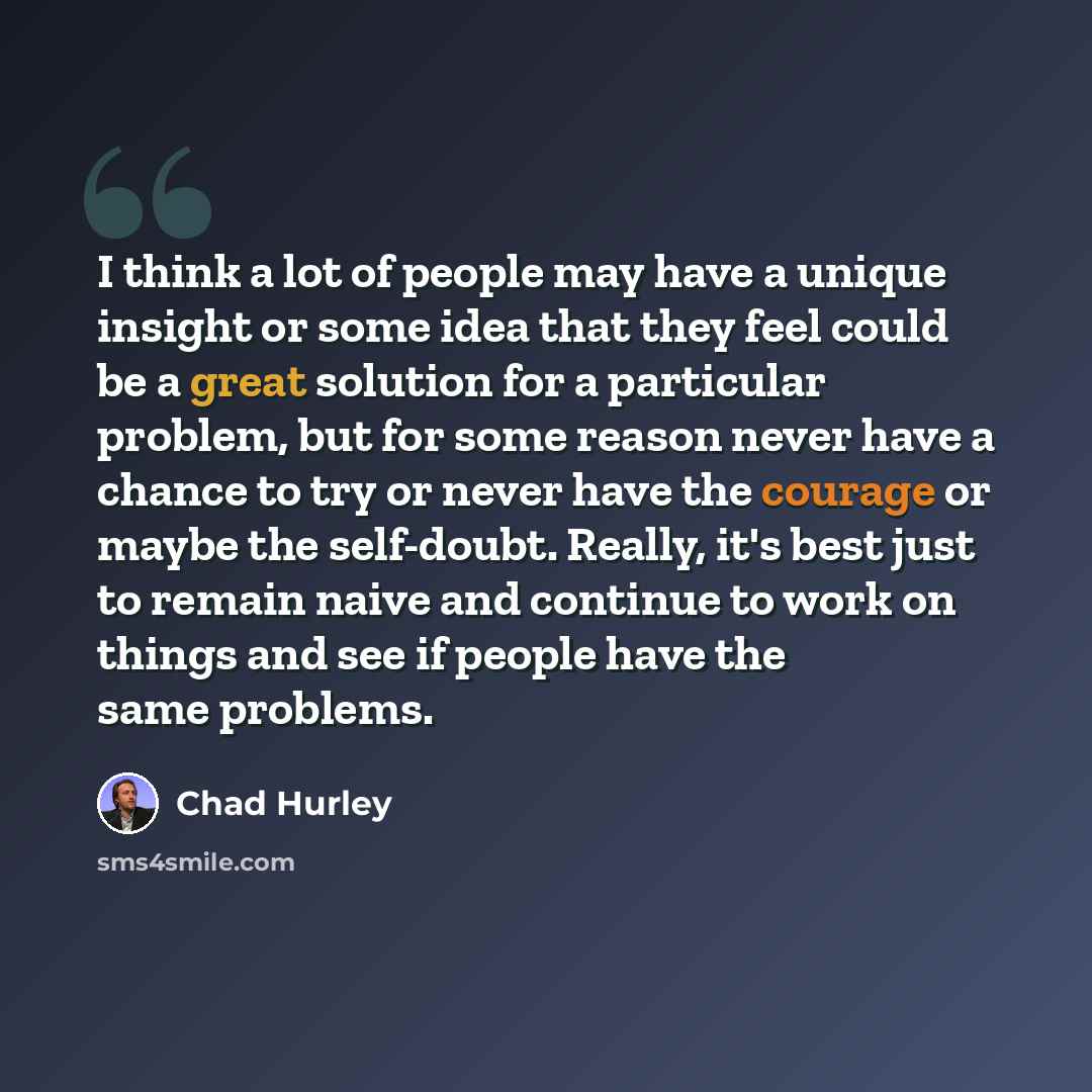 “I think a lot of people may have a unique insight or some idea that they feel could be a great solution for a particular problem, but for some reason never have a chance to try or never have the courage or maybe the self-doubt. Really, it's best just to remain naive and continue to work on things…” quote by Chad Hurley