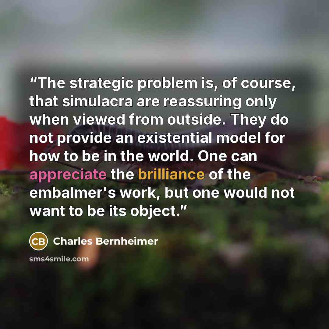 “The strategic problem is, of course, that simulacra are reassuring only when viewed from outside. They do not provide an existential model for how to be in the world. One can appreciate the brilliance of the embalmer's work, but one would not want to be its object.” quote by Charles Bernheimer
