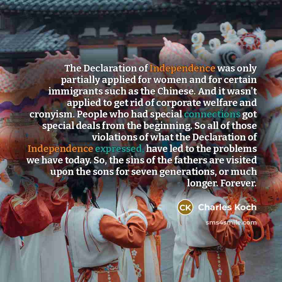 “The Declaration of Independence was only partially applied for women and for certain immigrants such as the Chinese. And it wasn't applied to get rid of corporate welfare and cronyism. People who had special connections got special deals from the beginning. So all of those violations of what the…” quote by Charles Koch