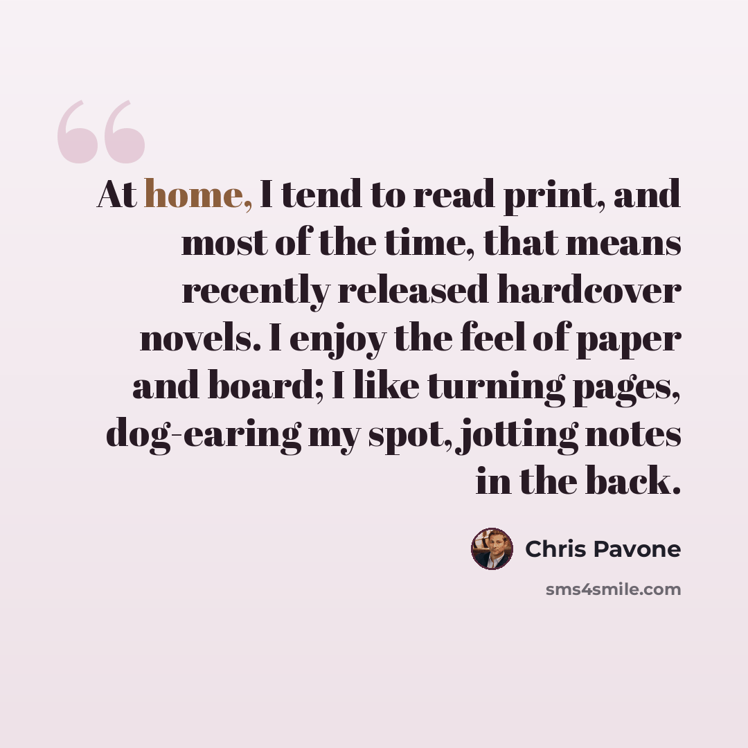 “At home, I tend to read print, and most of the time, that means recently released hardcover novels. I enjoy the feel of paper and board; I like turning pages, dog-earing my spot, jotting notes in the back.” quote by Chris Pavone