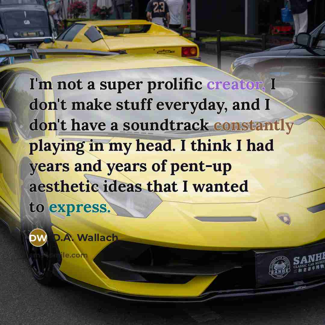 “I'm not a super prolific creator, I don't make stuff everyday, and I don't have a soundtrack constantly playing in my head. I think I had years and years of pent-up aesthetic ideas that I wanted to express.” quote by D.A. Wallach