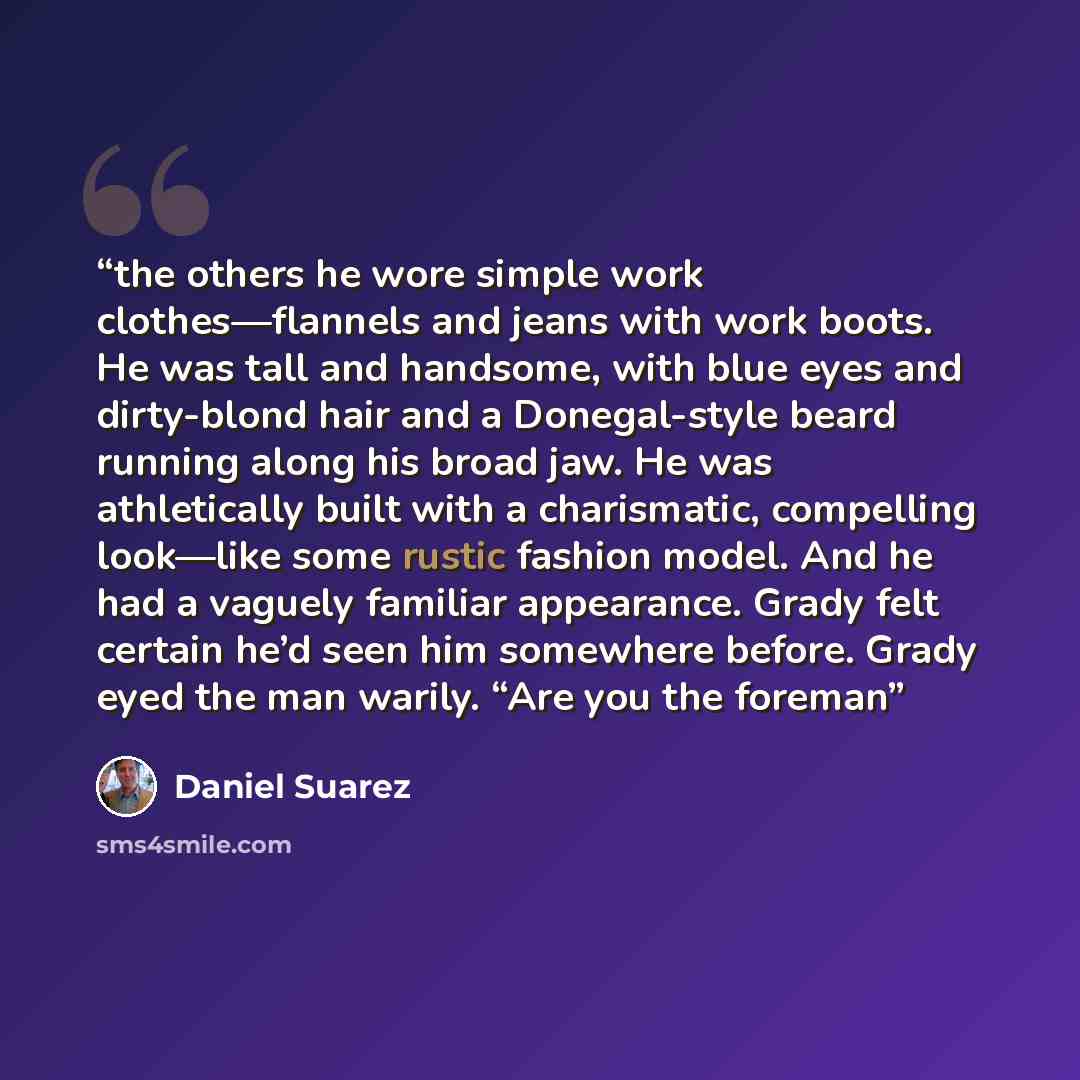 “the others he wore simple work clothes—flannels and jeans with work boots. He was tall and handsome, with blue eyes and dirty-blond hair and a Donegal-style beard running along his broad jaw. He was athletically built with a charismatic, compelling look—like some rustic fashion model. And he had a…” quote by Daniel Suarez