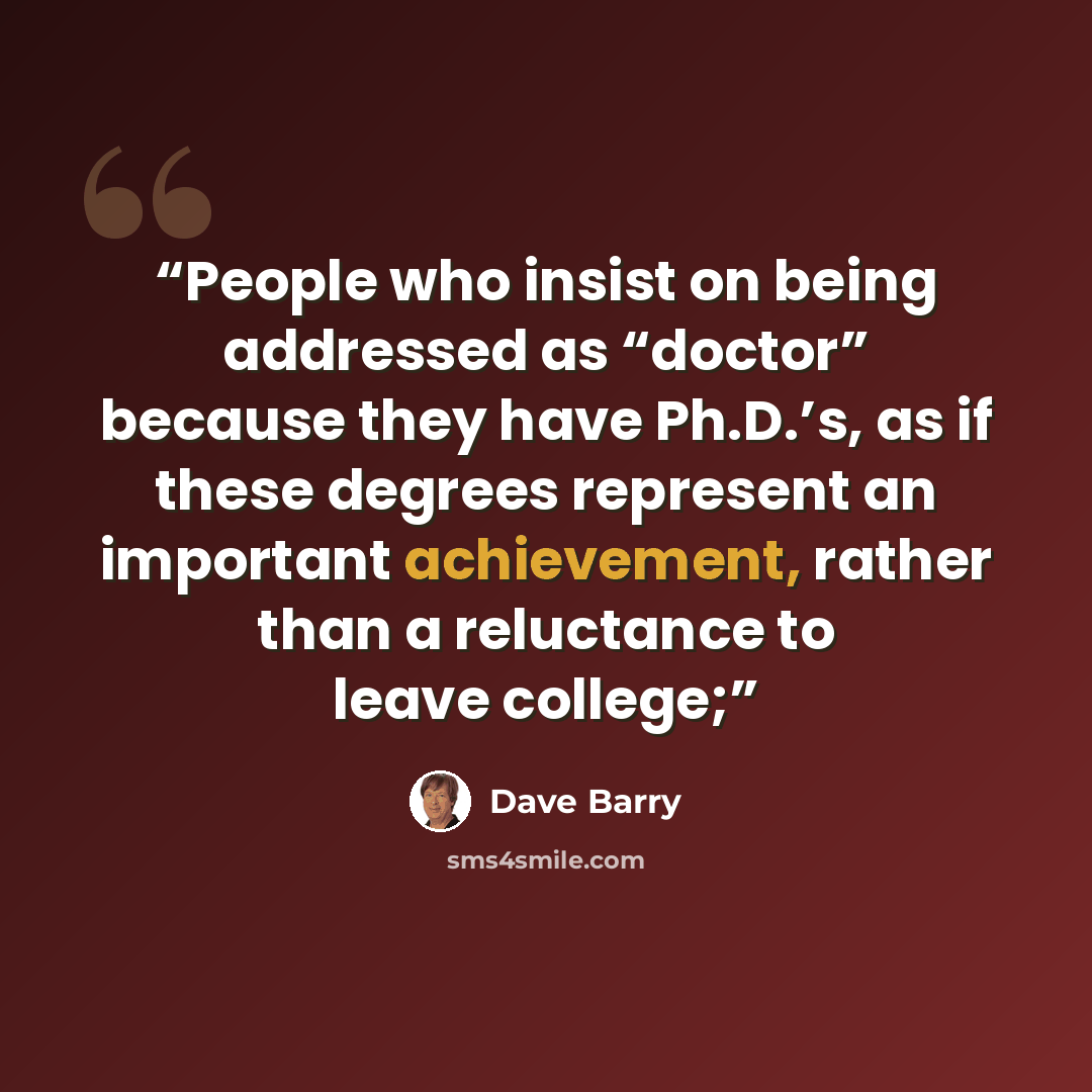 “People who insist on being addressed as “doctor” because they have Ph.D.’s, as if these degrees represent an important achievement, rather than a reluctance to leave college;” quote by Dave Barry