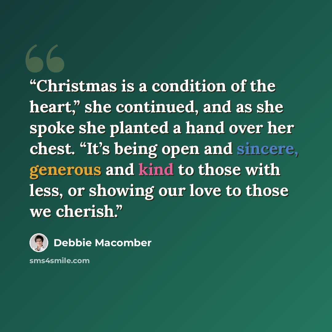 “Christmas is a condition of the heart,” she continued, and as she spoke she planted a hand over her chest. “It’s being open and sincere, generous and kind to those with less, or showing our love to those we cherish.” quote by Debbie Macomber