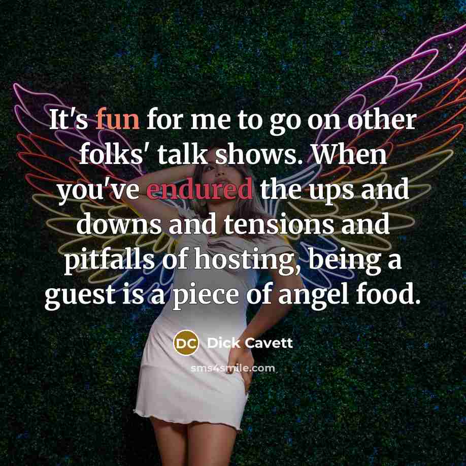 “It's fun for me to go on other folks' talk shows. When you've endured the ups and downs and tensions and pitfalls of hosting, being a guest is a piece of angel food.” quote by Dick Cavett