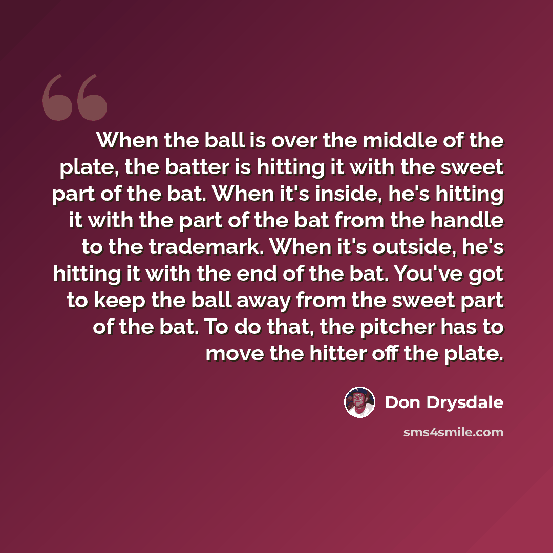 “When the ball is over the middle of the plate, the batter is hitting it with the sweet part of the bat. When it's inside, he's hitting it with the part of the bat from the handle to the trademark. When it's outside, he's hitting it with the end of the bat. You've got to keep the ball away from the…” quote by Don Drysdale