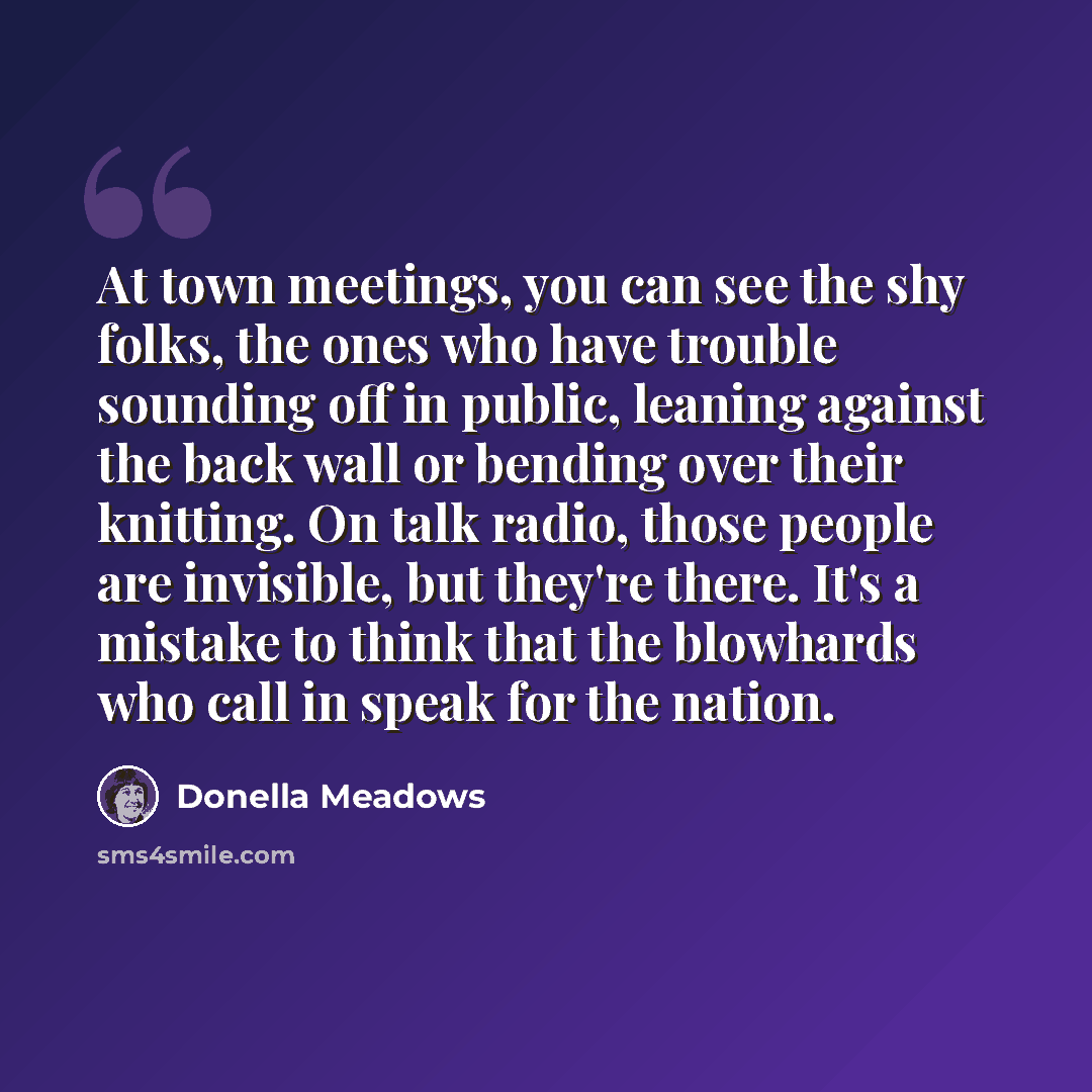 “At town meetings, you can see the shy folks, the ones who have trouble sounding off in public, leaning against the back wall or bending over their knitting. On talk radio, those people are invisible, but they're there. It's a mistake to think that the blowhards who call in speak for the nation.” quote by Donella Meadows