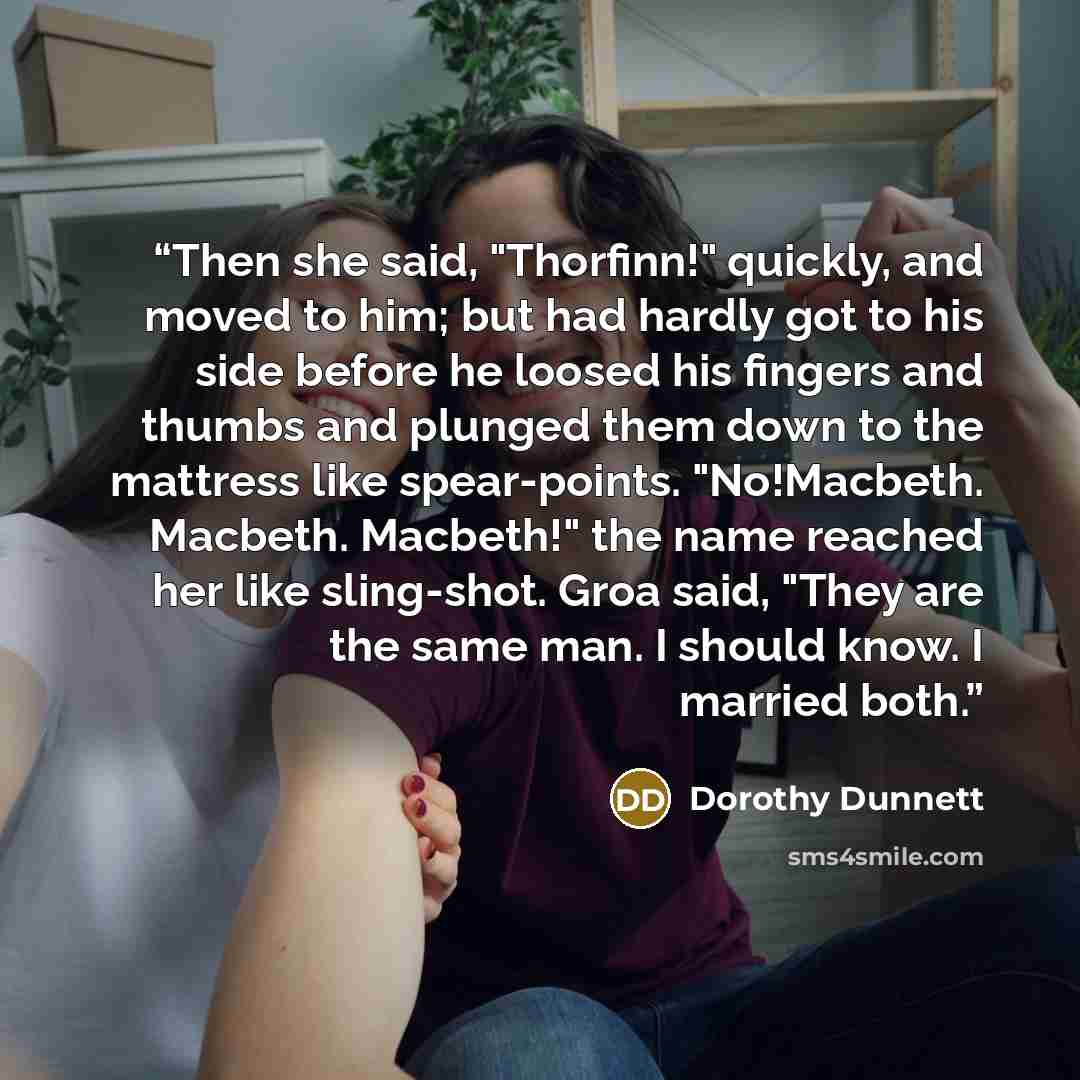 “Then she said, "Thorfinn!" quickly, and moved to him; but had hardly got to his side before he loosed his fingers and thumbs and plunged them down to the mattress like spear-points. "No!Macbeth. Macbeth. Macbeth!" the name reached her like sling-shot. Groa said, "They are the same man. I should…” quote by Dorothy Dunnett