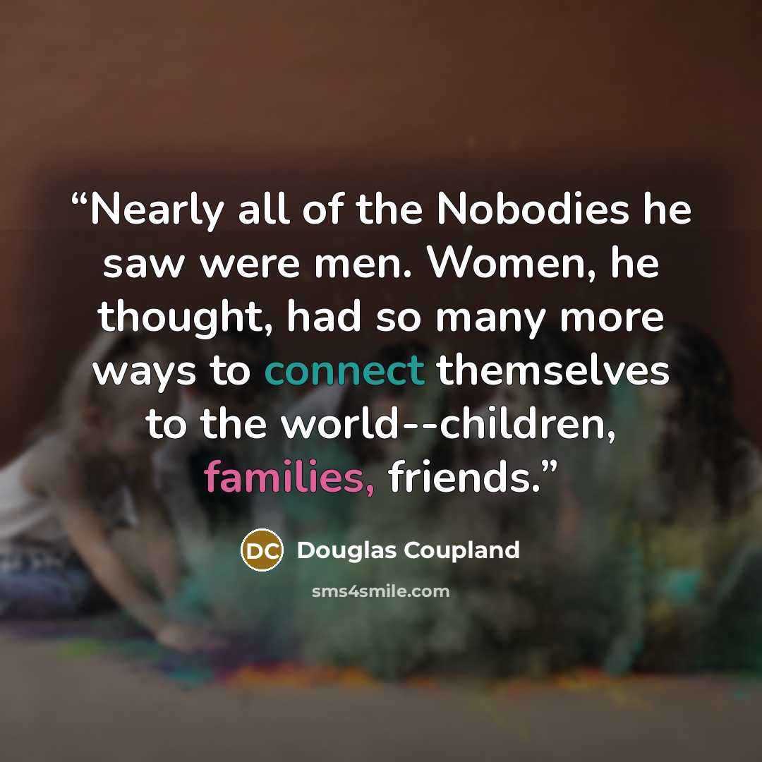 “Nearly all of the Nobodies he saw were men. Women, he thought, had so many more ways to connect themselves to the world--children, families, friends.” quote by Douglas Coupland