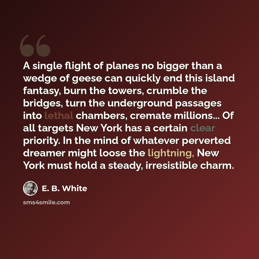 “A single flight of planes no bigger than a wedge of geese can quickly end this island fantasy, burn the towers, crumble the bridges, turn the underground passages into lethal chambers, cremate millions... Of all targets New York has a certain clear priority. In the mind of whatever perverted…” quote by E. B. White