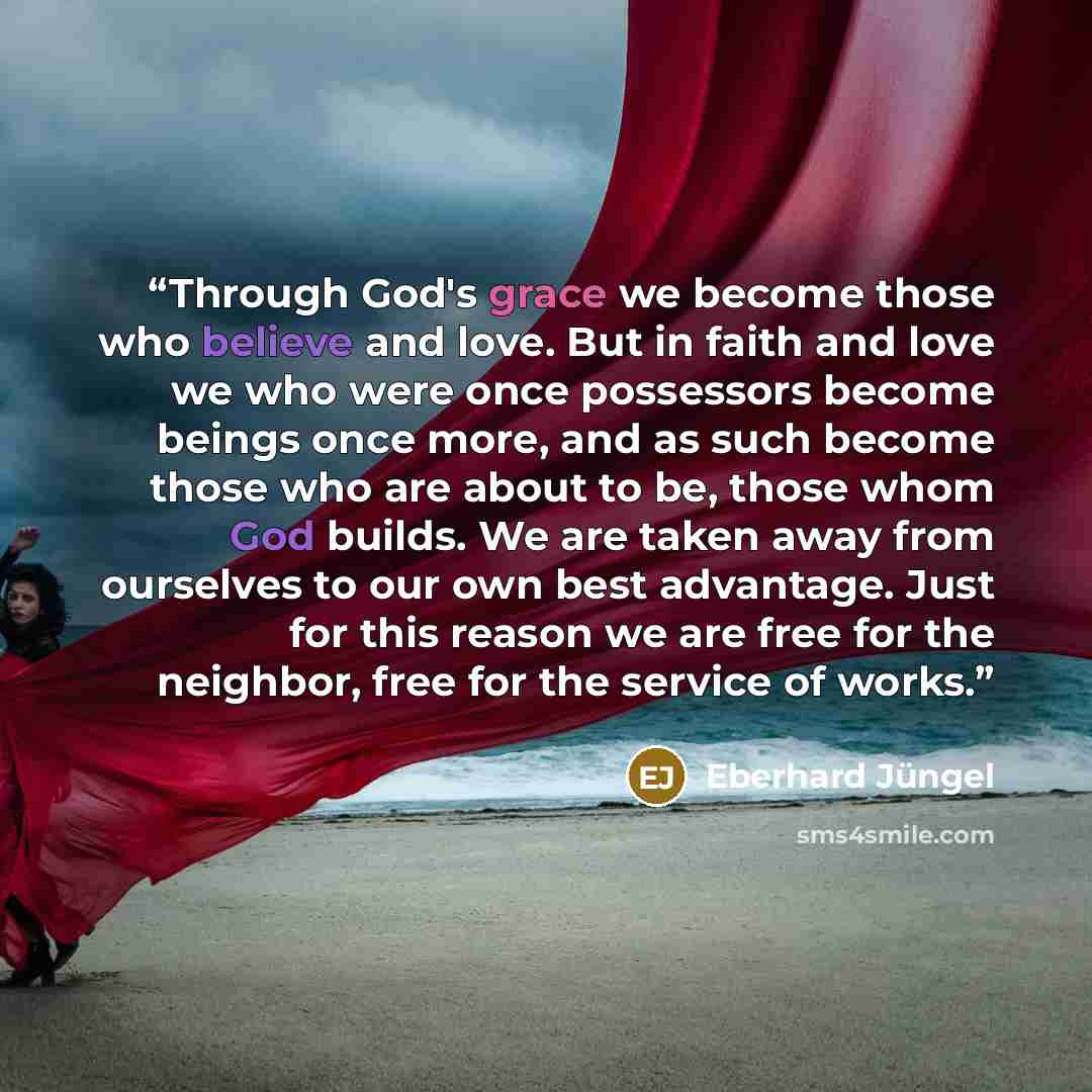 “Through God's grace we become those who believe and love. But in faith and love we who were once possessors become beings once more, and as such become those who are about to be, those whom God builds. We are taken away from ourselves to our own best advantage. Just for this reason we are free for…” quote by Eberhard Jungel