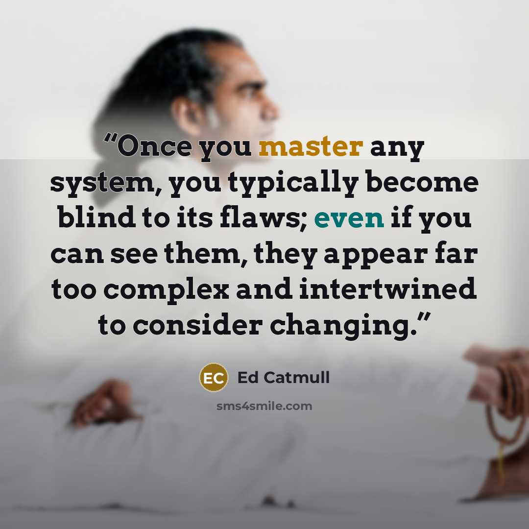 “Once you master any system, you typically become blind to its flaws; even if you can see them, they appear far too complex and intertwined to consider changing.” quote by Ed Catmull