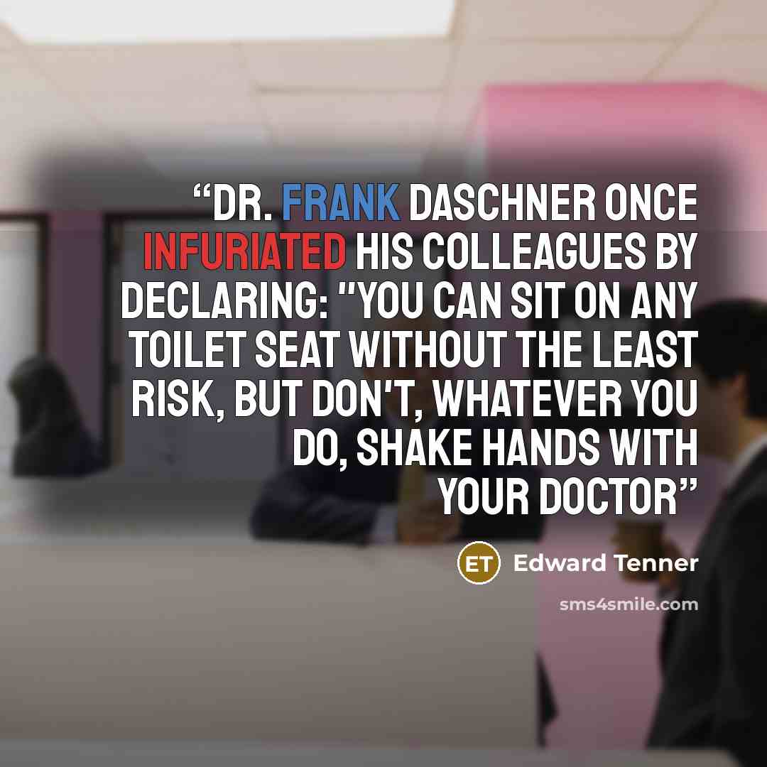 “Dr. Frank Daschner once infuriated his colleagues by declaring: "You can sit on any toilet seat without the least risk, but don't, whatever you do, shake hands with your doctor” quote by Edward Tenner