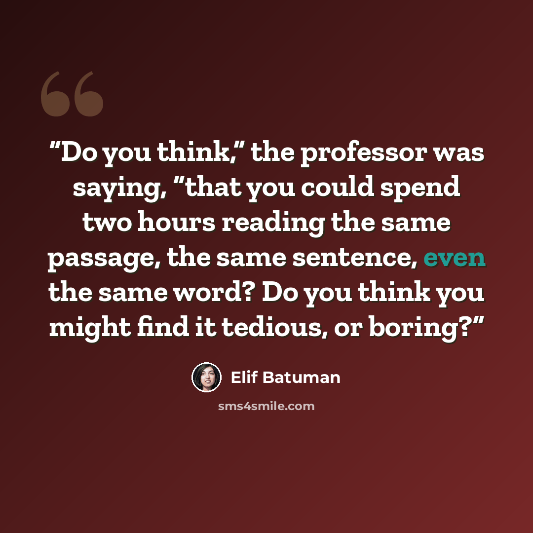 “Do you think,” the professor was saying, “that you could spend two hours reading the same passage, the same sentence, even the same word? Do you think you might find it tedious, or boring?” quote by Elif Batuman