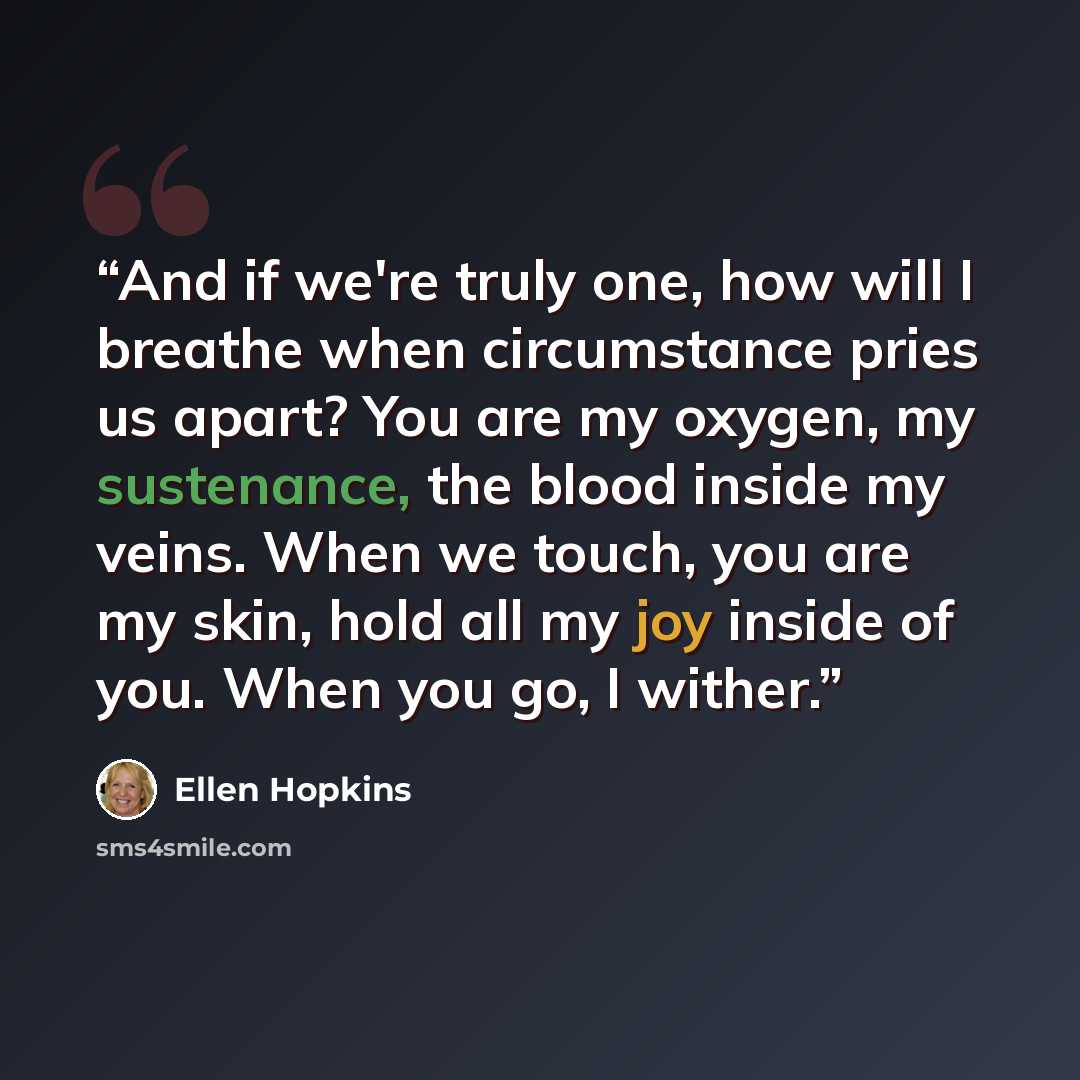 “And if we're truly one, how will I breathe when circumstance pries us apart? You are my oxygen, my sustenance, the blood inside my veins. When we touch, you are my skin, hold all my joy inside of you. When you go, I wither.” quote by Ellen Hopkins