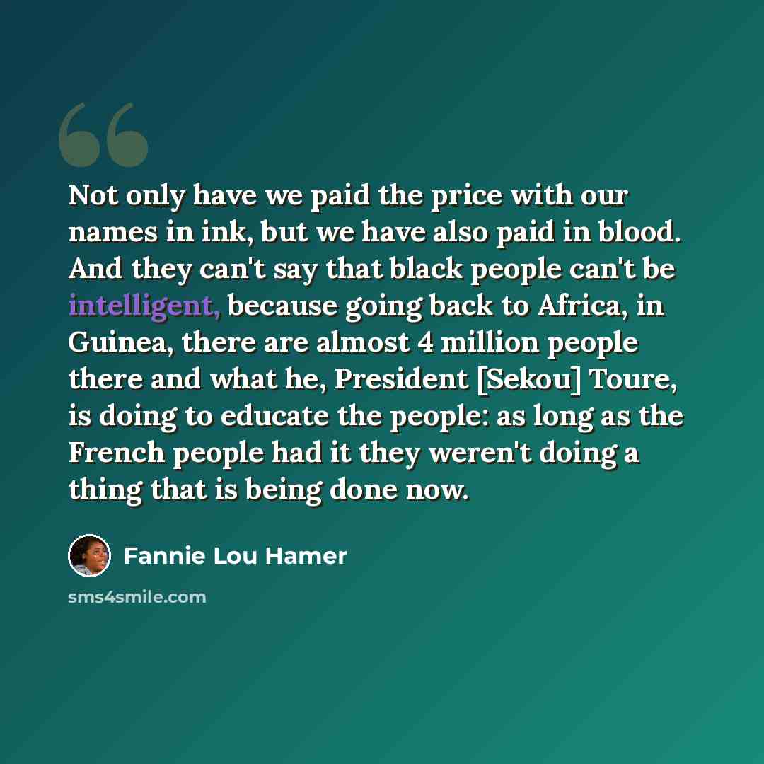 “Not only have we paid the price with our names in ink, but we have also paid in blood. And they can't say that black people can't be intelligent, because going back to Africa, in Guinea, there are almost 4 million people there and what he, President [Sekou] Toure, is doing to educate the people…” quote by Fannie Lou Hamer