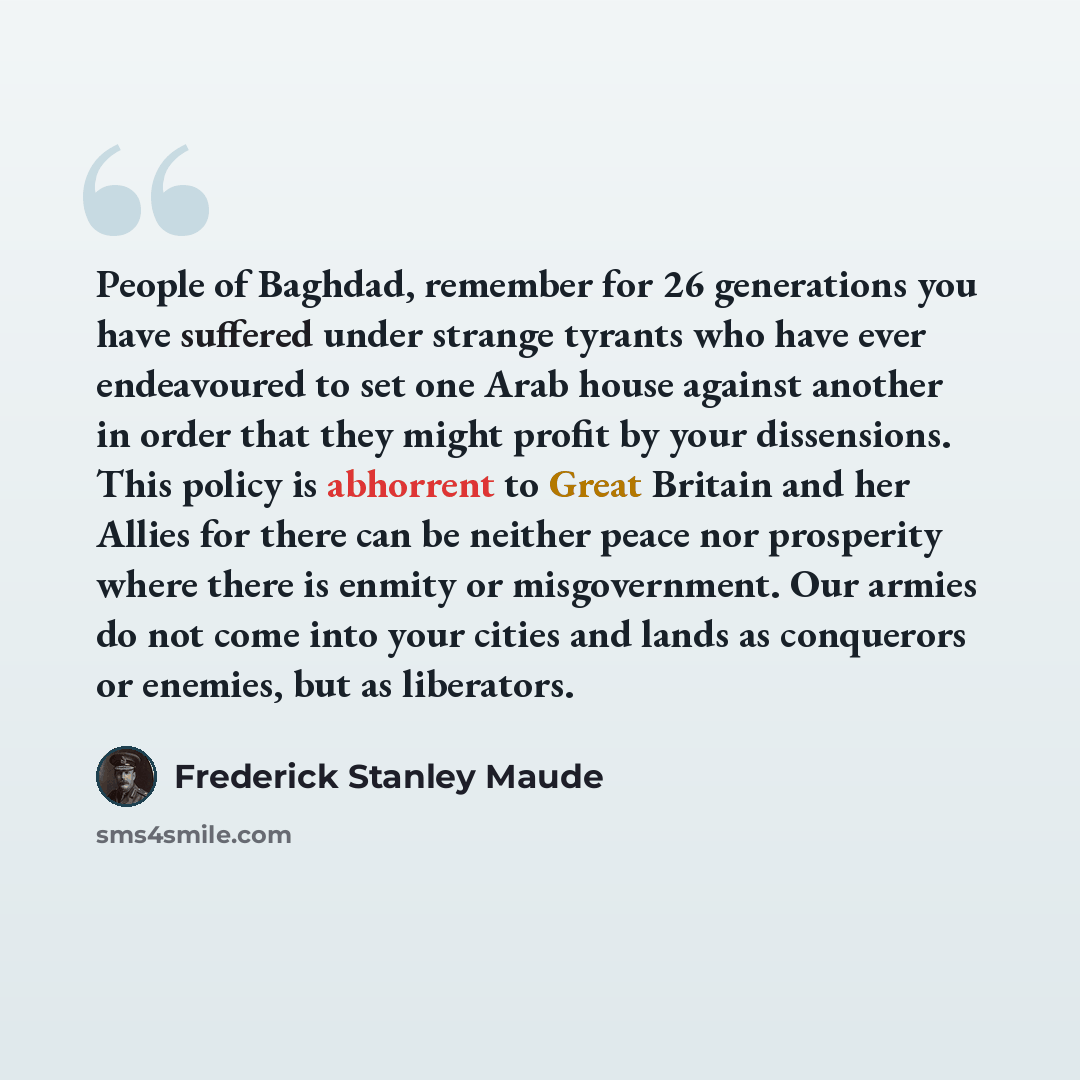 “People of Baghdad, remember for 26 generations you have suffered under strange tyrants who have ever endeavoured to set one Arab house against another in order that they might profit by your dissensions. This policy is abhorrent to Great Britain and her Allies for there can be neither peace nor…” quote by Frederick Stanley Maude