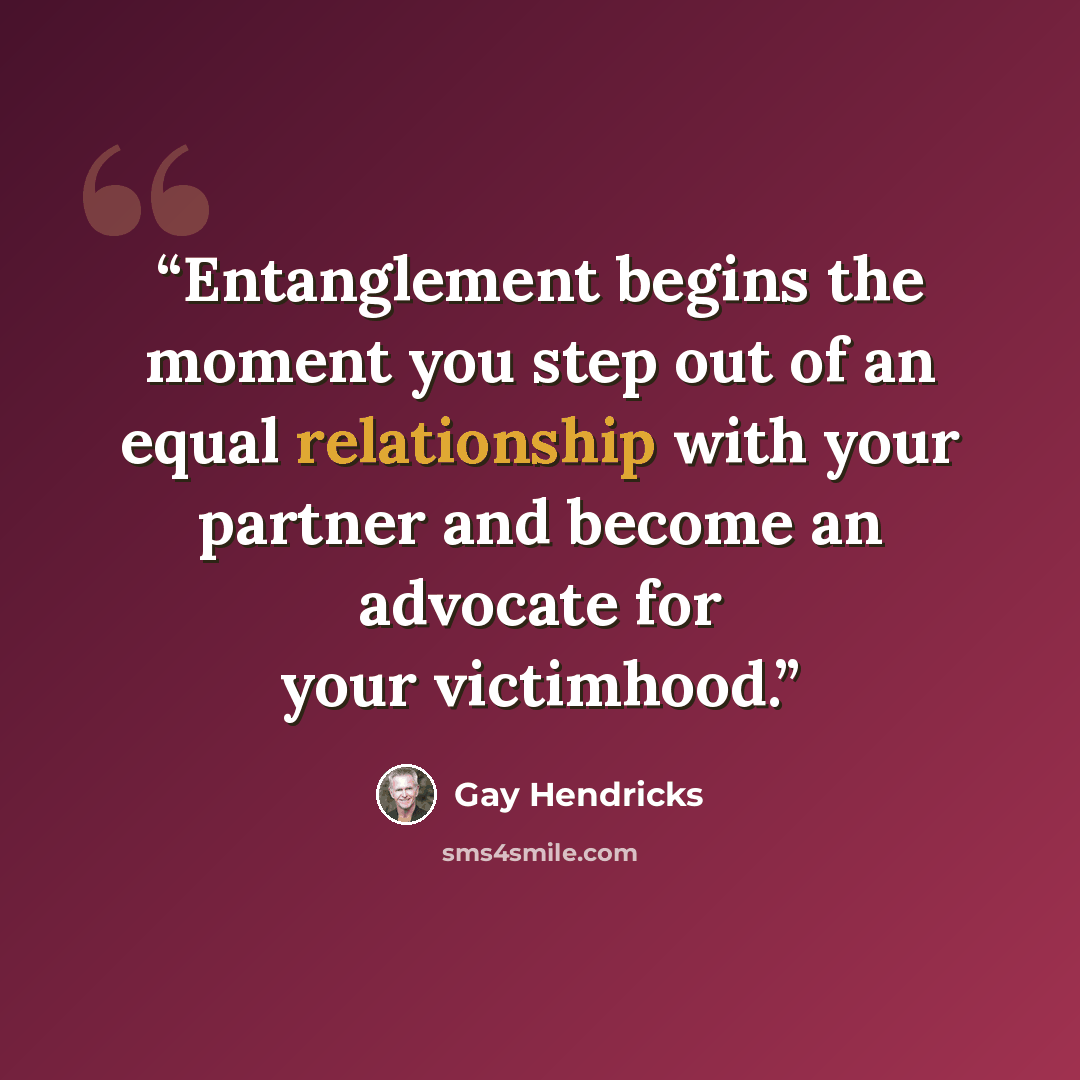 “Entanglement begins the moment you step out of an equal relationship with your partner and become an advocate for your victimhood.” quote by Gay Hendricks