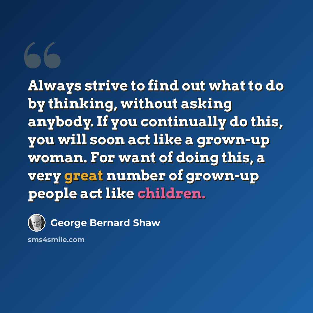 “Always strive to find out what to do by thinking, without asking anybody. If you continually do this, you will soon act like a grown-up woman. For want of doing this, a very great number of grown-up people act like children.” quote by George Bernard Shaw