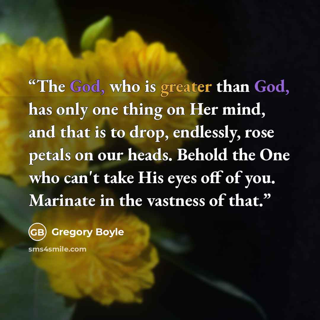 “The God, who is greater than God, has only one thing on Her mind, and that is to drop, endlessly, rose petals on our heads. Behold the One who can't take His eyes off of you. Marinate in the vastness of that.” quote by Gregory Boyle