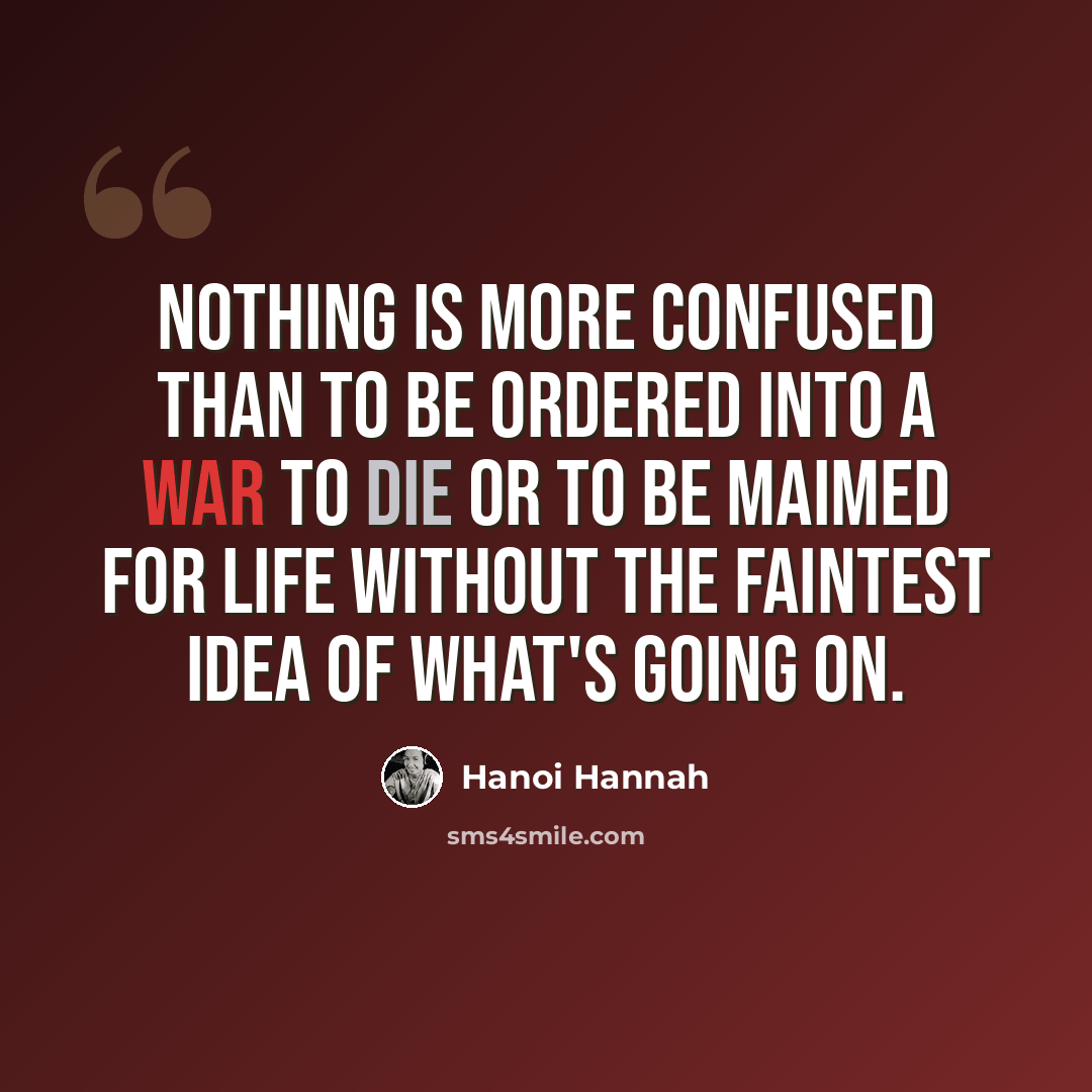 “Nothing is more confused than to be ordered into a war to die or to be maimed for life without the faintest idea of what's going on.” quote by Hanoi Hannah