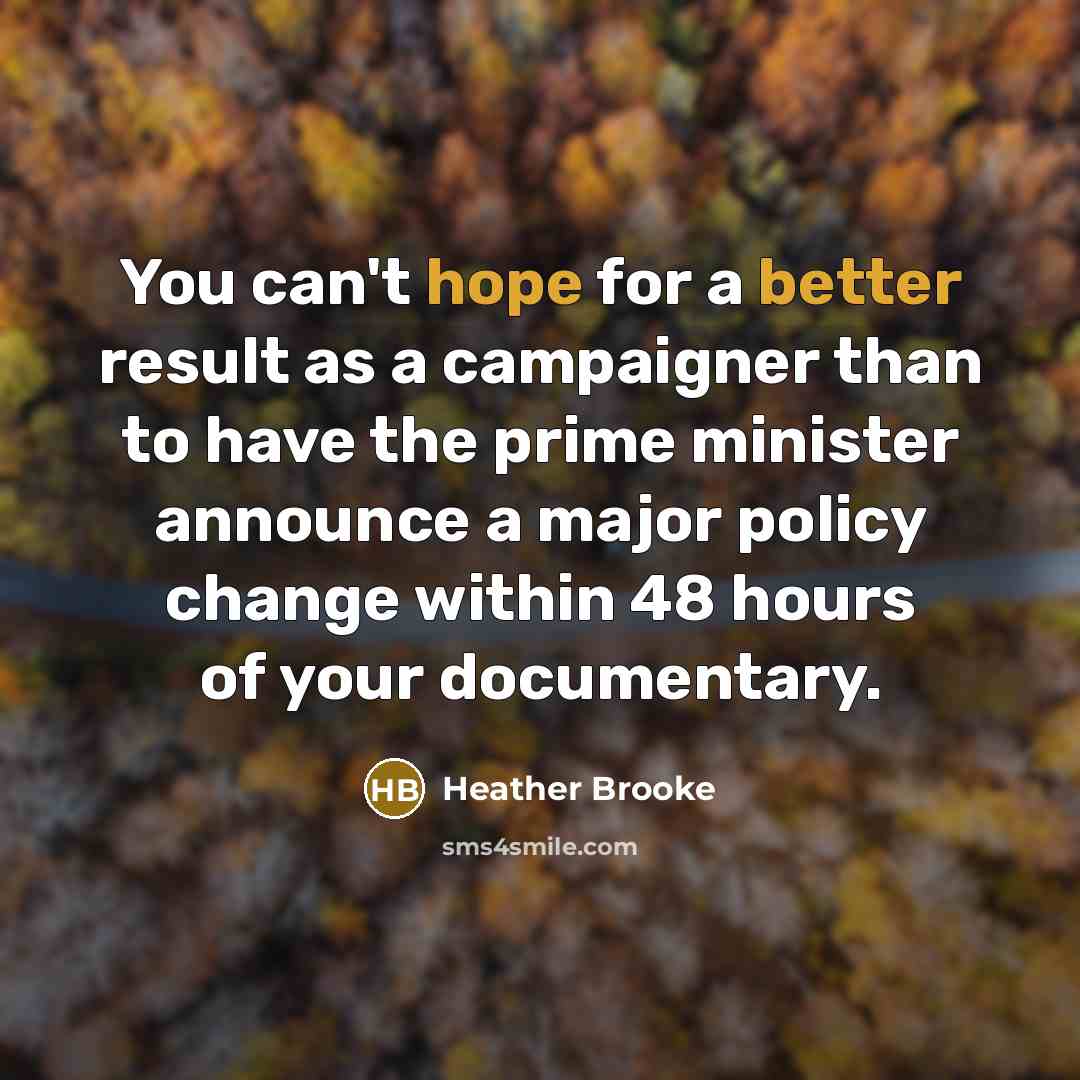 “You can't hope for a better result as a campaigner than to have the prime minister announce a major policy change within 48 hours of your documentary.” quote by Heather Brooke