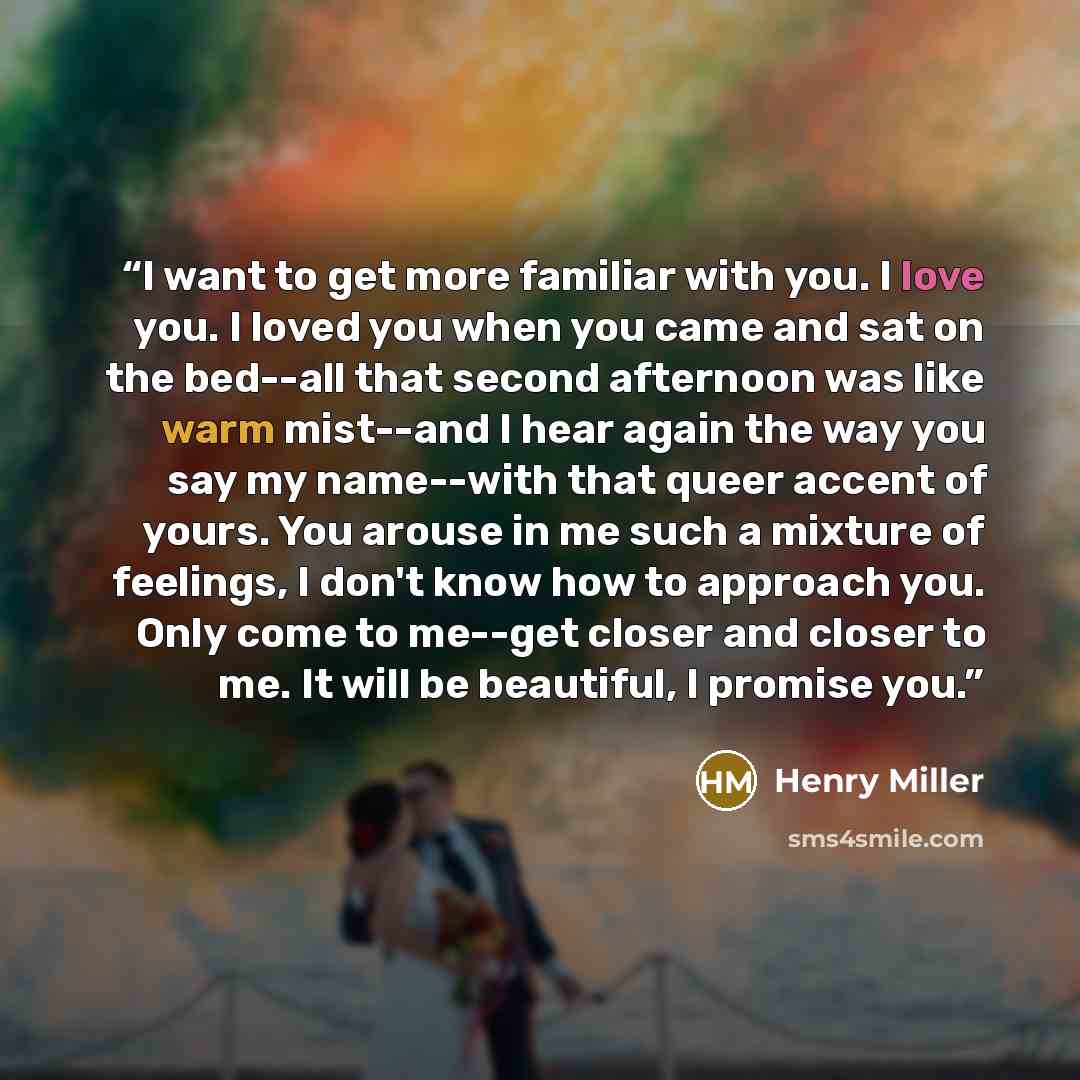 “I want to get more familiar with you. I love you. I loved you when you came and sat on the bed--all that second afternoon was like warm mist--and I hear again the way you say my name--with that queer accent of yours. You arouse in me such a mixture of feelings, I don't know how to approach you…” quote by Henry Miller