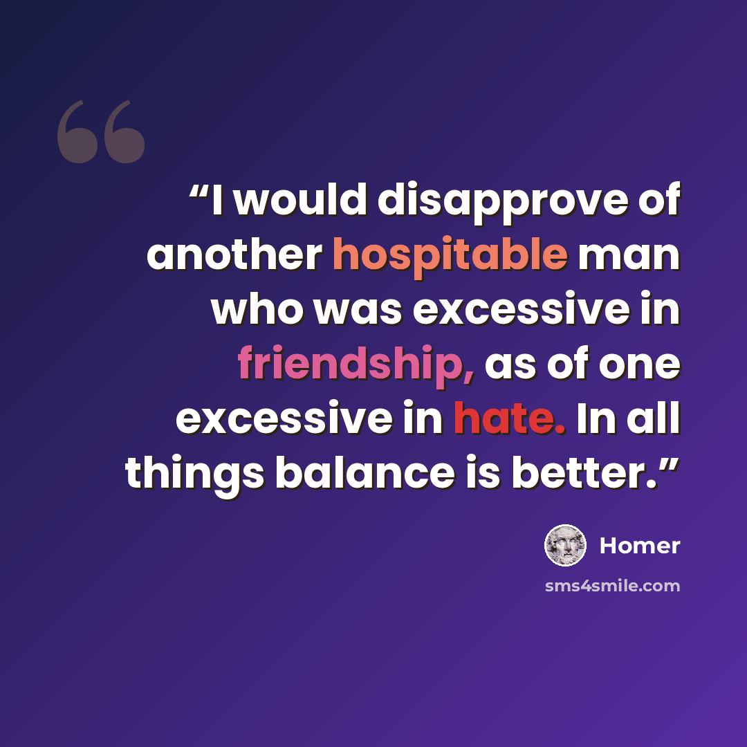 “I would disapprove of another hospitable man who was excessive in friendship, as of one excessive in hate. In all things balance is better.” quote by Homer