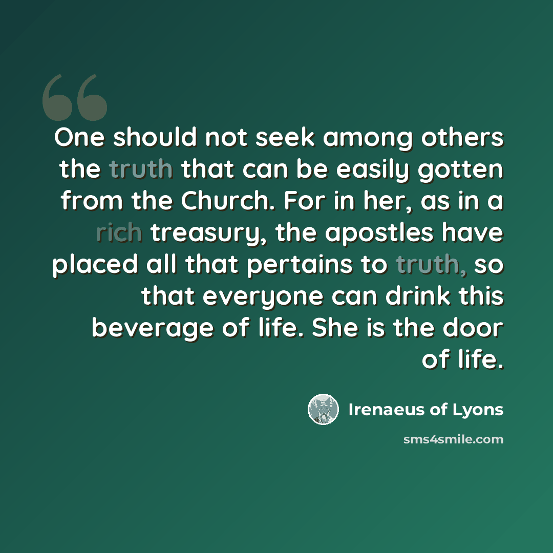 “One should not seek among others the truth that can be easily gotten from the Church. For in her, as in a rich treasury, the apostles have placed all that pertains to truth, so that everyone can drink this beverage of life. She is the door of life.” quote by Irenaeus of Lyons