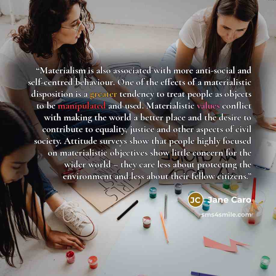 “Materialism is also associated with more anti-social and self-centred behaviour. One of the effects of a materialistic disposition is a greater tendency to treat people as objects to be manipulated and used. Materialistic values conflict with making the world a better place and the desire to…” quote by Jane Caro