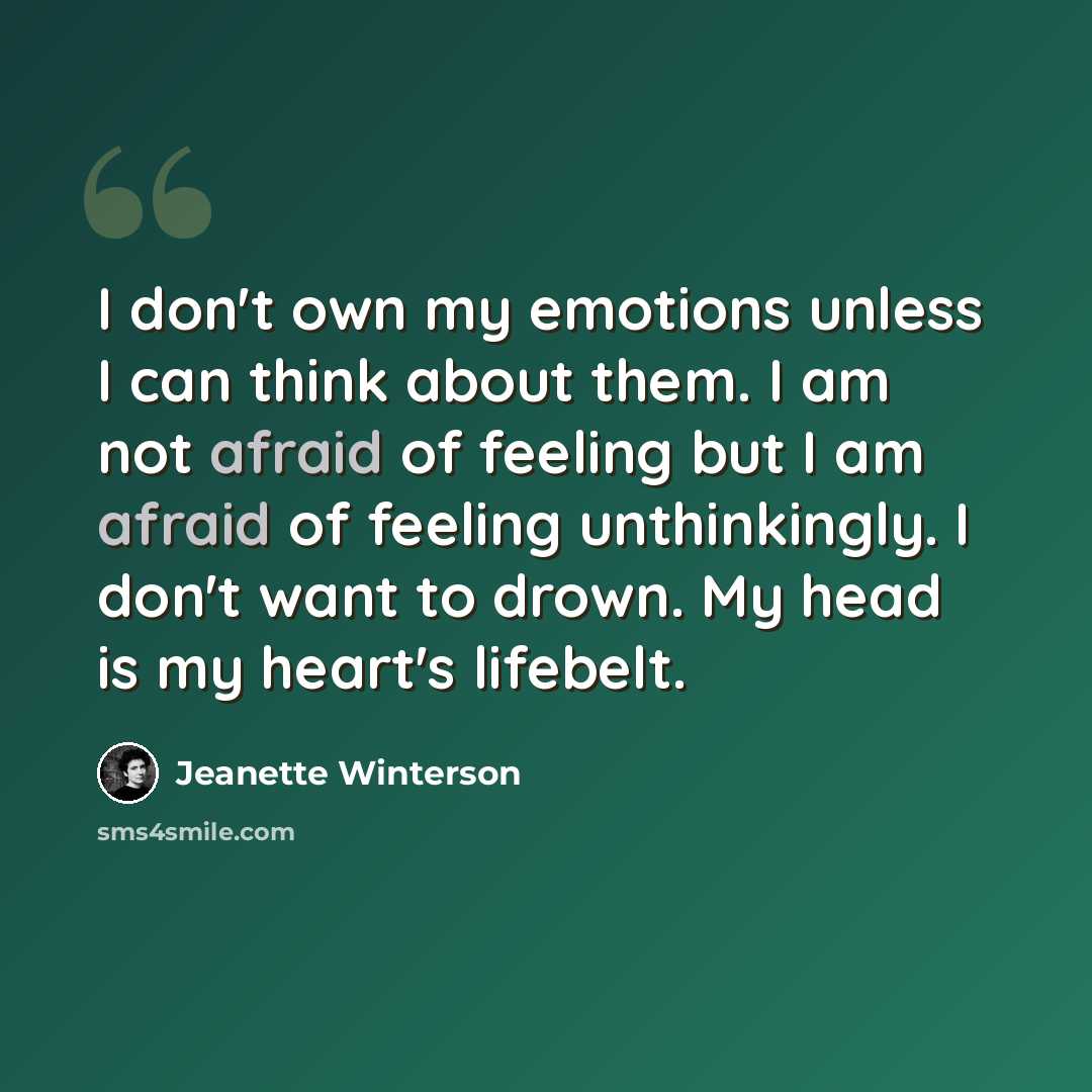 “I don't own my emotions unless I can think about them. I am not afraid of feeling but I am afraid of feeling unthinkingly. I don't want to drown. My head is my heart's lifebelt.” quote by Jeanette Winterson