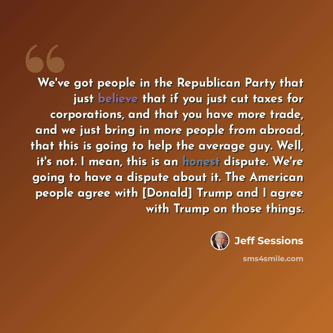 “We've got people in the Republican Party that just believe that if you just cut taxes for corporations, and that you have more trade, and we just bring in more people from abroad, that this is going to help the average guy. Well, it's not. I mean, this is an honest dispute. We're going to have a…” quote by Jeff Sessions