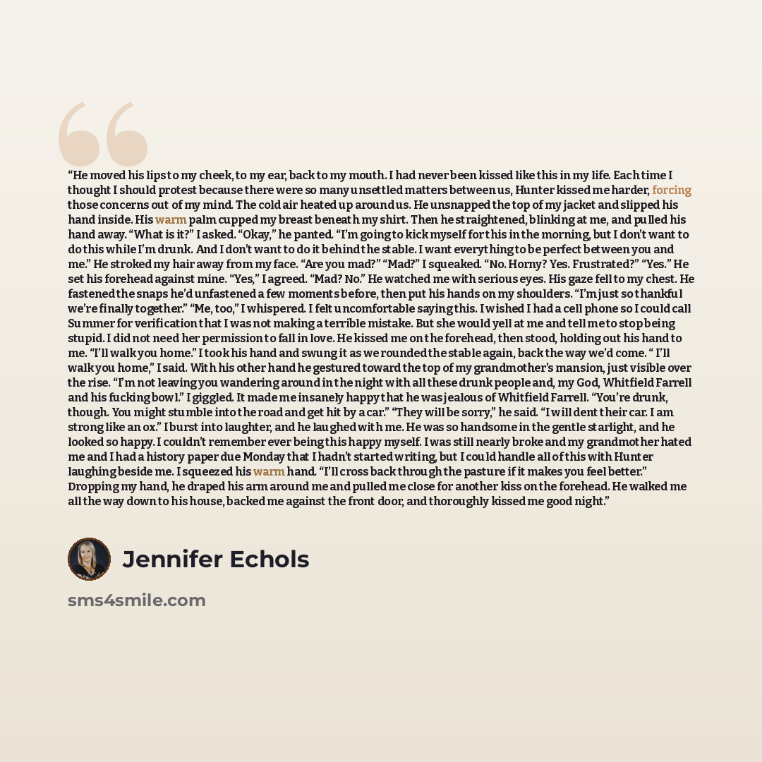 “He moved his lips to my cheek, to my ear, back to my mouth. I had never been kissed like this in my life. Each time I thought I should protest because there were so many unsettled matters between us, Hunter kissed me harder, forcing those concerns out of my mind. The cold air heated up around us…” quote by Jennifer Echols
